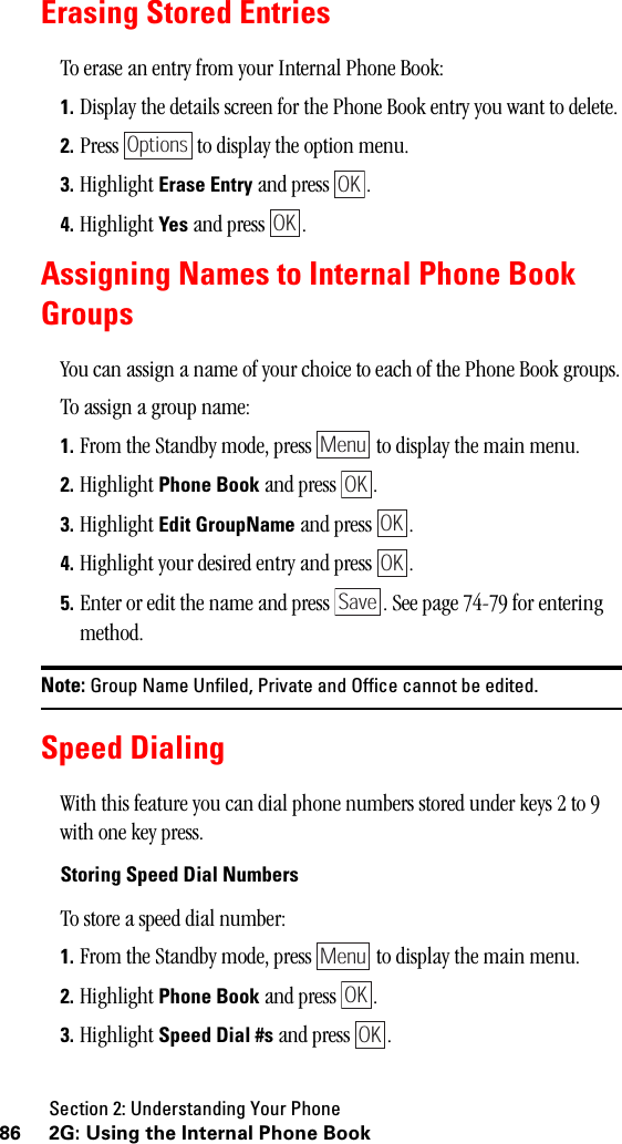 Section 2: Understanding Your Phone86 2G: Using the Internal Phone BookErasing Stored EntriesTo erase an entry from your Internal Phone Book:1. Display the details screen for the Phone Book entry you want to delete.2. Press   to display the option menu.3. Highlight Erase Entry and press  .4. Highlight Yes and press  .Assigning Names to Internal Phone BookGroupsYou can assign a name of your choice to each of the Phone Book groups.To assign a group name:1. From the Standby mode, press   to display the main menu.2. Highlight Phone Book and press  .3. Highlight Edit GroupName and press  .4. Highlight your desired entry and press  .5. Enter or edit the name and press  . See page 74-79 for entering method.Note: Group Name Unfiled, Private and Office cannot be edited.Speed DialingWith this feature you can dial phone numbers stored under keys 2 to 9 with one key press.Storing Speed Dial NumbersTo store a speed dial number:1. From the Standby mode, press   to display the main menu.2. Highlight Phone Book and press  .3. Highlight Speed Dial #s and press  .OptionsOKOKMenuOKOKOKSaveMenuOKOK