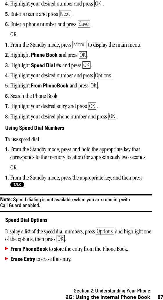 Section 2: Understanding Your Phone872G: Using the Internal Phone Book4. Highlight your desired number and press  .5. Enter a name and press  .6. Enter a phone number and press  .OR1. From the Standby mode, press   to display the main menu.2. Highlight Phone Book and press  .3. Highlight Speed Dial #s and press  .4. Highlight your desired number and press  .5. Highlight From PhoneBook and press  .6. Search the Phone Book.7. Highlight your desired entry and press  .8. Highlight your desired phone number and press  .Using Speed Dial NumbersTo use speed dial:1. From the Standby mode, press and hold the appropriate key that corresponds to the memory location for approximately two seconds.OR1. From the Standby mode, press the appropriate key, and then press T.Note: Speed dialing is not available when you are roaming withCall Guard enabled.Speed Dial OptionsDisplay a list of the speed dial numbers, press   and highlight one of the options, then press  .䊳From PhoneBook to store the entry from the Phone Book.䊳Erase Entry to erase the entry.OKNextSaveMenuOKOKOptionsOKOKOKOptionsOK