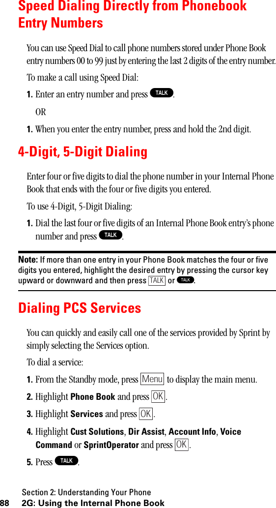 Section 2: Understanding Your Phone88 2G: Using the Internal Phone BookSpeed Dialing Directly from PhonebookEntry NumbersYou can use Speed Dial to call phone numbers stored under Phone Book entry numbers 00 to 99 just by entering the last 2 digits of the entry number.To make a call using Speed Dial:1. Enter an entry number and press T.OR1. When you enter the entry number, press and hold the 2nd digit.4-Digit, 5-Digit DialingEnter four or five digits to dial the phone number in your Internal Phone Book that ends with the four or five digits you entered.To use 4-Digit, 5-Digit Dialing:1. Dial the last four or five digits of an Internal Phone Book entry’s phone number and press T.Note: If more than one entry in your Phone Book matches the four or fivedigits you entered, highlight the desired entry by pressing the cursor keyupward or downward and then press or T.Dialing PCS ServicesYou can quickly and easily call one of the services provided by Sprint by simply selecting the Services option.To dial a service:1. From the Standby mode, press   to display the main menu.2. Highlight Phone Book and press  .3. Highlight Services and press  .4. Highlight Cust Solutions, Dir Assist, Account Info, VoiceCommand or SprintOperator and press  .5. Press T.TALKMenuOKOKOK