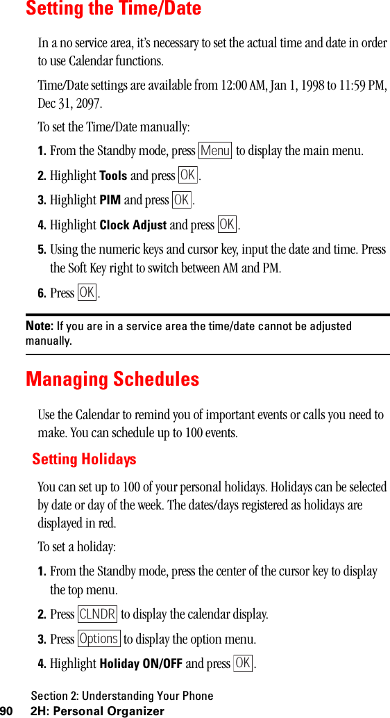 Section 2: Understanding Your Phone90 2H: Personal OrganizerSetting the Time/DateIn a no service area, it’s necessary to set the actual time and date in order to use Calendar functions.Time/Date settings are available from 12:00 AM, Jan 1, 1998 to 11:59 PM, Dec 31, 2097.To set the Time/Date manually:1. From the Standby mode, press   to display the main menu.2. Highlight Tools and press  . 3. Highlight PIM and press  . 4. Highlight Clock Adjust and press  .5. Using the numeric keys and cursor key, input the date and time. Press the Soft Key right to switch between AM and PM.6. Press .Note: If you are in a service area the time/date cannot be adjustedmanually.Managing SchedulesUse the Calendar to remind you of important events or calls you need to make. You can schedule up to 100 events.Setting HolidaysYou can set up to 100 of your personal holidays. Holidays can be selected by date or day of the week. The dates/days registered as holidays are displayed in red. To set a holiday:1. From the Standby mode, press the center of the cursor key to display the top menu.2. Press   to display the calendar display.3. Press   to display the option menu.4. Highlight Holiday ON/OFF and press  .MenuOKOKOKOKCLNDROptionsOK