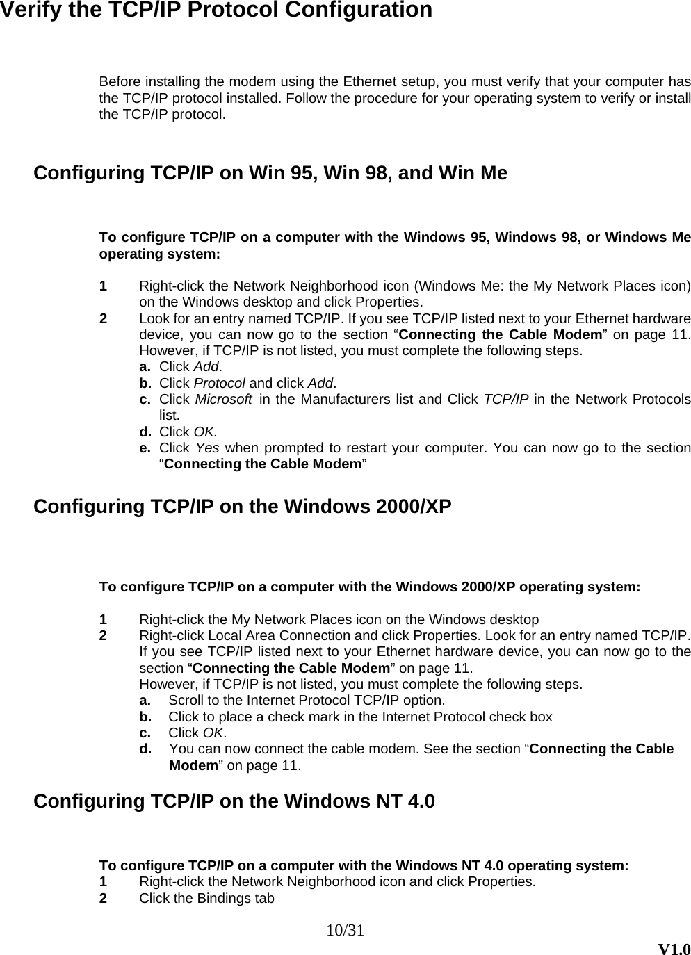 10/31  V1.0 Verify the TCP/IP Protocol Configuration Before installing the modem using the Ethernet setup, you must verify that your computer has the TCP/IP protocol installed. Follow the procedure for your operating system to verify or install the TCP/IP protocol.   Configuring TCP/IP on Win 95, Win 98, and Win Me To configure TCP/IP on a computer with the Windows 95, Windows 98, or Windows Me operating system:   1  Right-click the Network Neighborhood icon (Windows Me: the My Network Places icon) on the Windows desktop and click Properties. 2  Look for an entry named TCP/IP. If you see TCP/IP listed next to your Ethernet hardware device, you can now go to the section “Connecting the Cable Modem” on page 11. However, if TCP/IP is not listed, you must complete the following steps. a.  Click Add. b.  Click Protocol and click Add. c.  Click Microsoft  in the Manufacturers list and Click TCP/IP in the Network Protocols list. d.  Click OK. e.  Click Yes when prompted to restart your computer. You can now go to the section “Connecting the Cable Modem”    Configuring TCP/IP on the Windows 2000/XP  To configure TCP/IP on a computer with the Windows 2000/XP operating system:  1  Right-click the My Network Places icon on the Windows desktop 2  Right-click Local Area Connection and click Properties. Look for an entry named TCP/IP. If you see TCP/IP listed next to your Ethernet hardware device, you can now go to the section “Connecting the Cable Modem” on page 11. However, if TCP/IP is not listed, you must complete the following steps. a.  Scroll to the Internet Protocol TCP/IP option. b.  Click to place a check mark in the Internet Protocol check box c.  Click OK. d.  You can now connect the cable modem. See the section “Connecting the Cable Modem” on page 11.  Configuring TCP/IP on the Windows NT 4.0   To configure TCP/IP on a computer with the Windows NT 4.0 operating system: 1  Right-click the Network Neighborhood icon and click Properties. 2  Click the Bindings tab 