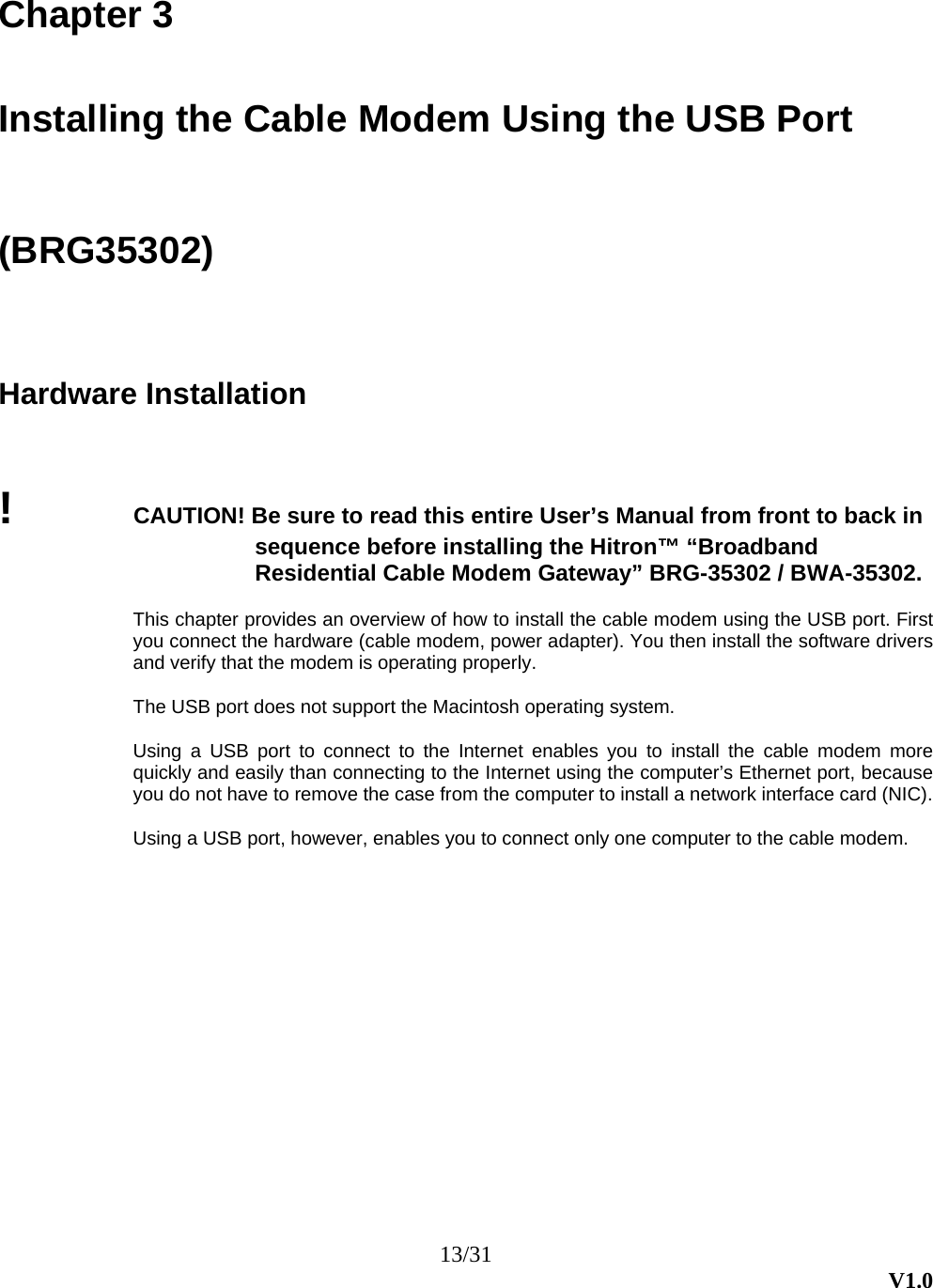 13/31  V1.0 Chapter 3  Installing the Cable Modem Using the USB Port (BRG35302) Hardware Installation !  CAUTION! Be sure to read this entire User’s Manual from front to back in sequence before installing the Hitron™ “Broadband Residential Cable Modem Gateway” BRG-35302 / BWA-35302.  This chapter provides an overview of how to install the cable modem using the USB port. First you connect the hardware (cable modem, power adapter). You then install the software drivers and verify that the modem is operating properly.  The USB port does not support the Macintosh operating system.  Using a USB port to connect to the Internet enables you to install the cable modem more quickly and easily than connecting to the Internet using the computer’s Ethernet port, because you do not have to remove the case from the computer to install a network interface card (NIC).    Using a USB port, however, enables you to connect only one computer to the cable modem. 