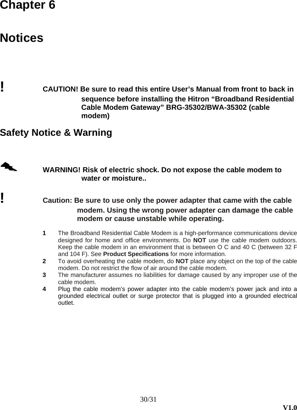 30/31  V1.0 Chapter 6  Notices !  CAUTION! Be sure to read this entire User’s Manual from front to back in sequence before installing the Hitron “Broadband Residential Cable Modem Gateway” BRG-35302/BWA-35302 (cable modem)  Safety Notice &amp; Warning  WARNING! Risk of electric shock. Do not expose the cable modem to water or moisture..  !  Caution: Be sure to use only the power adapter that came with the cable modem. Using the wrong power adapter can damage the cable modem or cause unstable while operating.  1  The Broadband Residential Cable Modem is a high-performance communications device designed for home and office environments. Do NOT use the cable modem outdoors. Keep the cable modem in an environment that is between O C and 40 C (between 32 F and 104 F). See Product Specifications for more information. 2  To avoid overheating the cable modem, do NOT place any object on the top of the cable modem. Do not restrict the flow of air around the cable modem.   3  The manufacturer assumes no liabilities for damage caused by any improper use of the cable modem. 4  Plug the cable modem’s power adapter into the cable modem’s power jack and into a grounded electrical outlet or surge protector that is plugged into a grounded electrical outlet. 