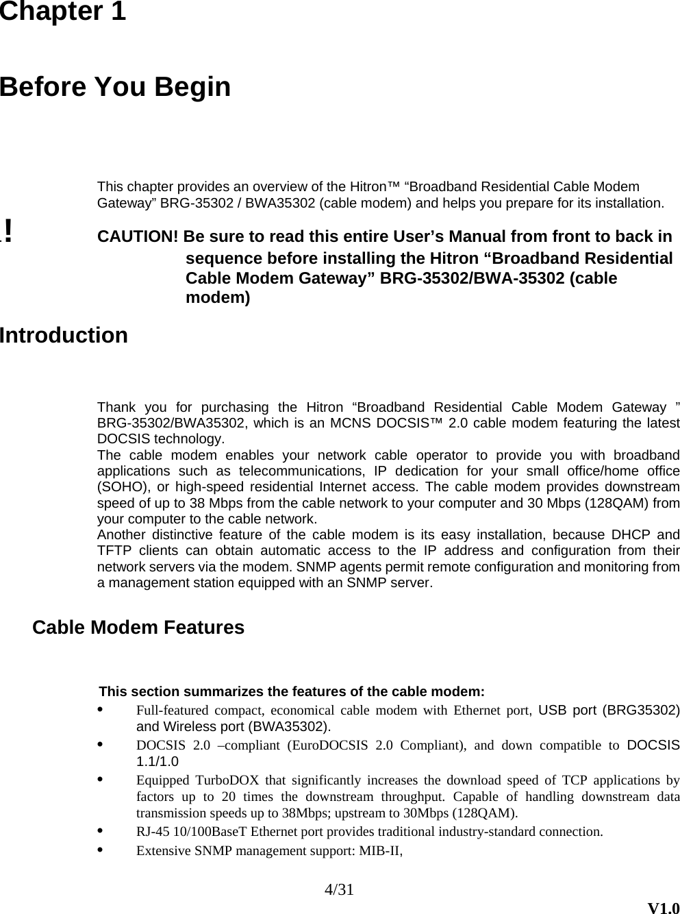4/31  V1.0  Chapter 1  Before You Begin This chapter provides an overview of the Hitron™ “Broadband Residential Cable Modem Gateway” BRG-35302 / BWA35302 (cable modem) and helps you prepare for its installation. .!  CAUTION! Be sure to read this entire User’s Manual from front to back in sequence before installing the Hitron “Broadband Residential Cable Modem Gateway” BRG-35302/BWA-35302 (cable modem)  Introduction Thank you for purchasing the Hitron “Broadband Residential Cable Modem Gateway ” BRG-35302/BWA35302, which is an MCNS DOCSIS™ 2.0 cable modem featuring the latest DOCSIS technology. The cable modem enables your network cable operator to provide you with broadband applications such as telecommunications, IP dedication for your small office/home office (SOHO), or high-speed residential Internet access. The cable modem provides downstream speed of up to 38 Mbps from the cable network to your computer and 30 Mbps (128QAM) from your computer to the cable network. Another distinctive feature of the cable modem is its easy installation, because DHCP and TFTP clients can obtain automatic access to the IP address and configuration from their network servers via the modem. SNMP agents permit remote configuration and monitoring from a management station equipped with an SNMP server.  Cable Modem Features This section summarizes the features of the cable modem: •  Full-featured compact, economical cable modem with Ethernet port, USB port (BRG35302) and Wireless port (BWA35302). •  DOCSIS 2.0 –compliant (EuroDOCSIS 2.0 Compliant), and down compatible to DOCSIS 1.1/1.0 •  Equipped TurboDOX that significantly increases the download speed of TCP applications by factors up to 20 times the downstream throughput. Capable of handling downstream data transmission speeds up to 38Mbps; upstream to 30Mbps (128QAM). •  RJ-45 10/100BaseT Ethernet port provides traditional industry-standard connection. •  Extensive SNMP management support: MIB-II, 
