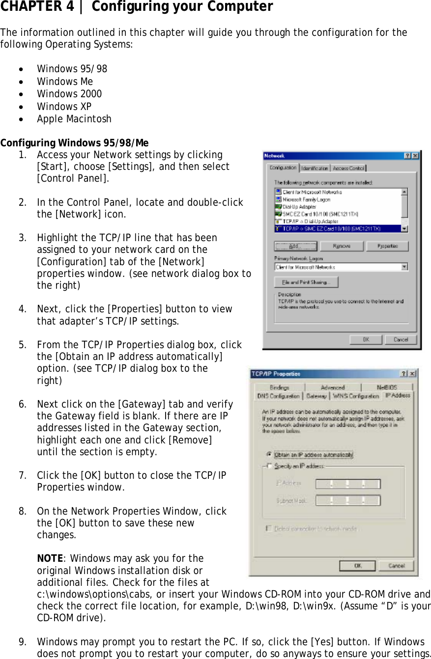 CHAPTER 4 | Configuring your Computer  The information outlined in this chapter will guide you through the configuration for the following Operating Systems:  • Windows 95/98 • Windows Me • Windows 2000 • Windows XP • Apple Macintosh  Configuring Windows 95/98/Me 1. Access your Network settings by clicking [Start], choose [Settings], and then select [Control Panel].  2. In the Control Panel, locate and double-click the [Network] icon.  3. Highlight the TCP/IP line that has been assigned to your network card on the [Configuration] tab of the [Network] properties window. (see network dialog box tthe right)  o 4. Next, click the [Properties] button to view that adapter’s TCP/IP settings.  5. From the TCP/IP Properties dialog box, click the [Obtain an IP address automatically] option. (see TCP/IP dialog box to the right)    6. Next click on the [Gateway] tab and verify the Gateway field is blank. If there are IP addresses listed in the Gateway section, highlight each one and click [Remove] until the section is empty.    7. Click the [OK] button to close the TCP/IP Properties window.   8. On the Network Properties Window, click the [OK] button to save these new changes.       NOTE: Windows may ask you for the original Windows installation disk or additional files. Check for the files at c:\windows\options\cabs, or insert your Windows CD-ROM into your CD-ROM drive and check the correct file location, for example, D:\win98, D:\win9x. (Assume “D” is your CD-ROM drive).  9. Windows may prompt you to restart the PC. If so, click the [Yes] button. If Windows does not prompt you to restart your computer, do so anyways to ensure your settings.  