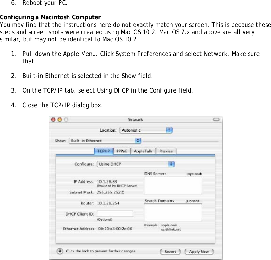 6. Reboot your PC.  Configuring a Macintosh Computer You may find that the instructions here do not exactly match your screen. This is because these steps and screen shots were created using Mac OS 10.2. Mac OS 7.x and above are all very similar, but may not be identical to Mac OS 10.2.  1. Pull down the Apple Menu. Click System Preferences and select Network. Make sure that  2. Built-in Ethernet is selected in the Show field.  3. On the TCP/IP tab, select Using DHCP in the Configure field.  4. Close the TCP/IP dialog box.   