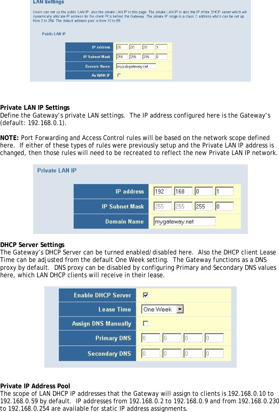     Private LAN IP Settings Define the Gateway’s private LAN settings.  The IP address configured here is the Gateway’s (default: 192.168.0.1).  NOTE: Port Forwarding and Access Control rules will be based on the network scope defined here.  If either of these types of rules were previously setup and the Private LAN IP address is changed, then those rules will need to be recreated to reflect the new Private LAN IP network.    DHCP Server Settings The Gateway’s DHCP Server can be turned enabled/disabled here.  Also the DHCP client Lease Time can be adjusted from the default One Week setting.  The Gateway functions as a DNS proxy by default.  DNS proxy can be disabled by configuring Primary and Secondary DNS values here, which LAN DHCP clients will receive in their lease.     Private IP Address Pool The scope of LAN DHCP IP addresses that the Gateway will assign to clients is 192.168.0.10 to 192.168.0.59 by default.  IP addresses from 192.168.0.2 to 192.168.0.9 and from 192.168.0.230 to 192.168.0.254 are available for static IP address assignments.  