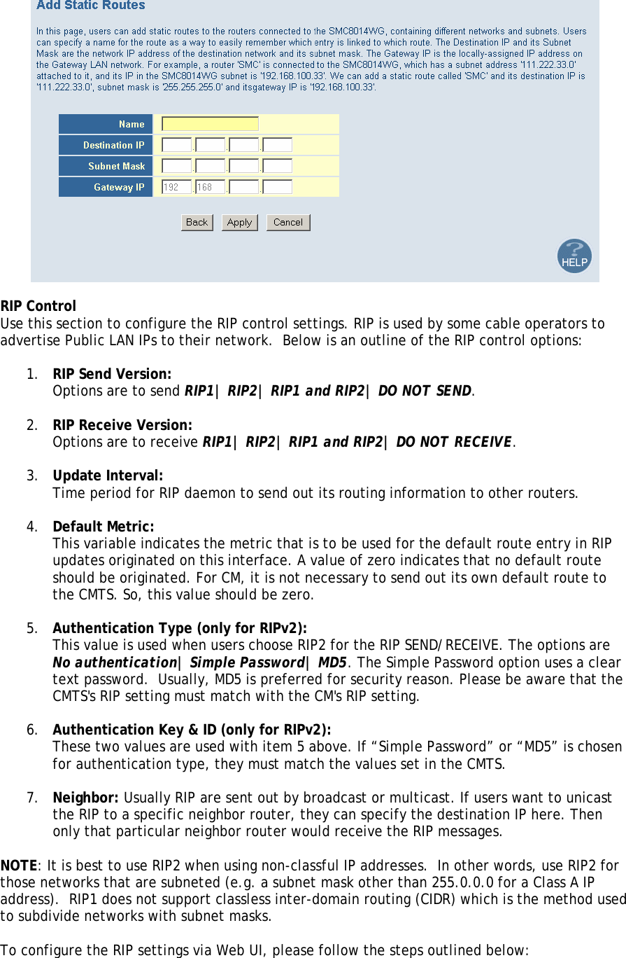   RIP Control Use this section to configure the RIP control settings. RIP is used by some cable operators to advertise Public LAN IPs to their network.  Below is an outline of the RIP control options:  1. RIP Send Version:  Options are to send RIP1| RIP2| RIP1 and RIP2| DO NOT SEND.  2. RIP Receive Version:  Options are to receive RIP1| RIP2| RIP1 and RIP2| DO NOT RECEIVE.  3. Update Interval:  Time period for RIP daemon to send out its routing information to other routers.  4. Default Metric:  This variable indicates the metric that is to be used for the default route entry in RIP updates originated on this interface. A value of zero indicates that no default route should be originated. For CM, it is not necessary to send out its own default route to the CMTS. So, this value should be zero.   5. Authentication Type (only for RIPv2):  This value is used when users choose RIP2 for the RIP SEND/RECEIVE. The options are No authentication| Simple Password| MD5. The Simple Password option uses a clear text password.  Usually, MD5 is preferred for security reason. Please be aware that the CMTS&apos;s RIP setting must match with the CM&apos;s RIP setting.   6. Authentication Key &amp; ID (only for RIPv2):  These two values are used with item 5 above. If “Simple Password” or “MD5” is chosen for authentication type, they must match the values set in the CMTS.  7. Neighbor: Usually RIP are sent out by broadcast or multicast. If users want to unicast the RIP to a specific neighbor router, they can specify the destination IP here. Then only that particular neighbor router would receive the RIP messages.  NOTE: It is best to use RIP2 when using non-classful IP addresses.  In other words, use RIP2 for those networks that are subneted (e.g. a subnet mask other than 255.0.0.0 for a Class A IP address).  RIP1 does not support classless inter-domain routing (CIDR) which is the method used to subdivide networks with subnet masks.  To configure the RIP settings via Web UI, please follow the steps outlined below:  