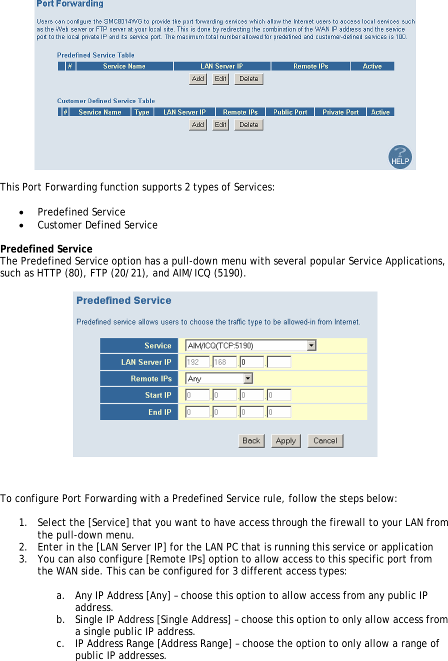   This Port Forwarding function supports 2 types of Services:  • Predefined Service • Customer Defined Service  Predefined Service The Predefined Service option has a pull-down menu with several popular Service Applications, such as HTTP (80), FTP (20/21), and AIM/ICQ (5190).        To configure Port Forwarding with a Predefined Service rule, follow the steps below:  1. Select the [Service] that you want to have access through the firewall to your LAN from the pull-down menu. 2. Enter in the [LAN Server IP] for the LAN PC that is running this service or application 3. You can also configure [Remote IPs] option to allow access to this specific port from the WAN side. This can be configured for 3 different access types:  a. Any IP Address [Any] – choose this option to allow access from any public IP address. b. Single IP Address [Single Address] – choose this option to only allow access from a single public IP address. c. IP Address Range [Address Range] – choose the option to only allow a range of public IP addresses.  