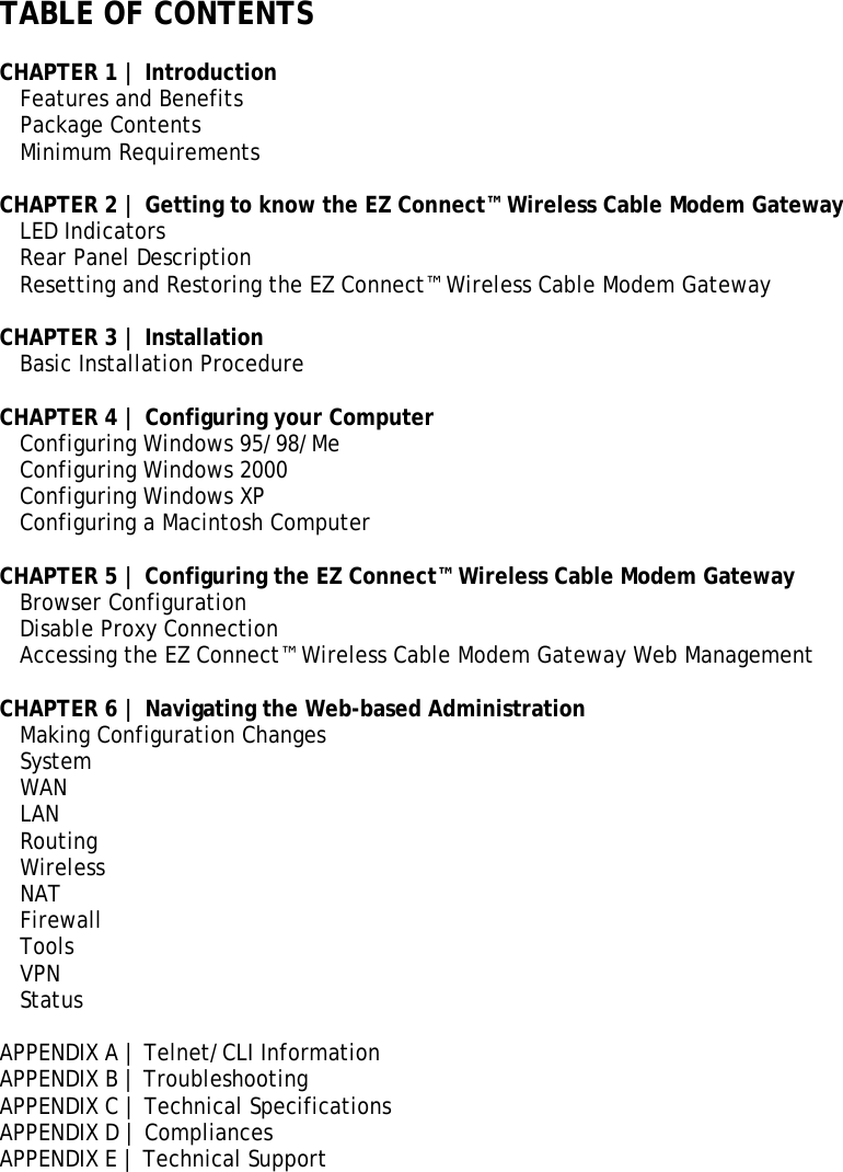 TABLE OF CONTENTS  CHAPTER 1 | Introduction Features and Benefits  Package Contents  Minimum Requirements   CHAPTER 2 | Getting to know the EZ Connect™ Wireless Cable Modem Gateway  LED Indicators   Rear Panel Description    Resetting and Restoring the EZ Connect™ Wireless Cable Modem Gateway  CHAPTER 3 | Installation    Basic Installation Procedure    CHAPTER 4 | Configuring your Computer    Configuring Windows 95/98/Me   Configuring Windows 2000   Configuring Windows XP    Configuring a Macintosh Computer   CHAPTER 5 | Configuring the EZ Connect™ Wireless Cable Modem Gateway  Browser Configuration   Disable Proxy Connection    Accessing the EZ Connect™ Wireless Cable Modem Gateway Web Management   CHAPTER 6 | Navigating the Web-based Administration    Making Configuration Changes System WAN LAN Routing Wireless NAT Firewall Tools VPN Status  APPENDIX A | Telnet/CLI Information APPENDIX B | Troubleshooting  APPENDIX C | Technical Specifications  APPENDIX D | Compliances APPENDIX E | Technical Support 