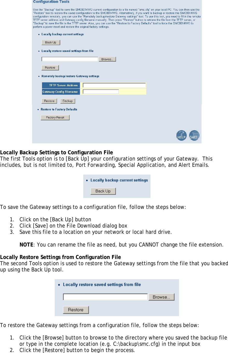   Locally Backup Settings to Configuration File The first Tools option is to [Back Up] your configuration settings of your Gateway.  This includes, but is not limited to, Port Forwarding, Special Application, and Alert Emails.    To save the Gateway settings to a configuration file, follow the steps below:  1. Click on the [Back Up] button 2. Click [Save] on the File Download dialog box 3. Save this file to a location on your network or local hard drive.  NOTE: You can rename the file as need, but you CANNOT change the file extension.  Locally Restore Settings from Configuration File The second Tools option is used to restore the Gateway settings from the file that you backed up using the Back Up tool.     To restore the Gateway settings from a configuration file, follow the steps below:  1. Click the [Browse] button to browse to the directory where you saved the backup file or type in the complete location (e.g. C:\backup\smc.cfg) in the input box  2. Click the [Restore] button to begin the process. 