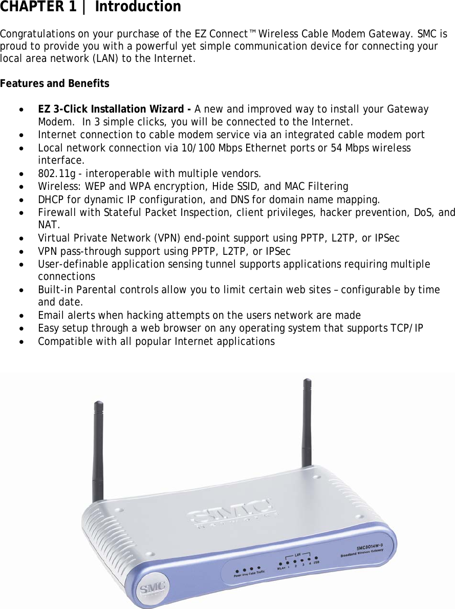 CHAPTER 1 | Introduction  Congratulations on your purchase of the EZ Connect™ Wireless Cable Modem Gateway. SMC is proud to provide you with a powerful yet simple communication device for connecting your local area network (LAN) to the Internet.  Features and Benefits  • EZ 3-Click Installation Wizard - A new and improved way to install your Gateway Modem.  In 3 simple clicks, you will be connected to the Internet. • Internet connection to cable modem service via an integrated cable modem port • Local network connection via 10/100 Mbps Ethernet ports or 54 Mbps wireless interface. • 802.11g - interoperable with multiple vendors. • Wireless: WEP and WPA encryption, Hide SSID, and MAC Filtering • DHCP for dynamic IP configuration, and DNS for domain name mapping. • Firewall with Stateful Packet Inspection, client privileges, hacker prevention, DoS, and NAT. • Virtual Private Network (VPN) end-point support using PPTP, L2TP, or IPSec • VPN pass-through support using PPTP, L2TP, or IPSec • User-definable application sensing tunnel supports applications requiring multiple connections • Built-in Parental controls allow you to limit certain web sites – configurable by time and date. • Email alerts when hacking attempts on the users network are made • Easy setup through a web browser on any operating system that supports TCP/IP • Compatible with all popular Internet applications      