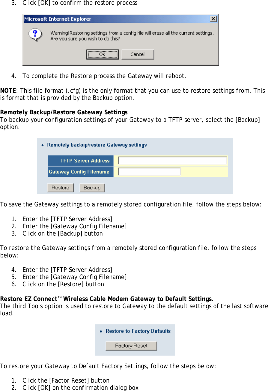 3. Click [OK] to confirm the restore process    4. To complete the Restore process the Gateway will reboot.  NOTE: This file format (.cfg) is the only format that you can use to restore settings from. This is format that is provided by the Backup option.  Remotely Backup/Restore Gateway Settings To backup your configuration settings of your Gateway to a TFTP server, select the [Backup] option.    To save the Gateway settings to a remotely stored configuration file, follow the steps below:  1. Enter the [TFTP Server Address] 2. Enter the [Gateway Config Filename] 3. Click on the [Backup] button  To restore the Gateway settings from a remotely stored configuration file, follow the steps below:  4. Enter the [TFTP Server Address] 5. Enter the [Gateway Config Filename] 6. Click on the [Restore] button  Restore EZ Connect™ Wireless Cable Modem Gateway to Default Settings. The third Tools option is used to restore to Gateway to the default settings of the last software load.      To restore your Gateway to Default Factory Settings, follow the steps below:  1. Click the [Factor Reset] button 2. Click [OK] on the confirmation dialog box  