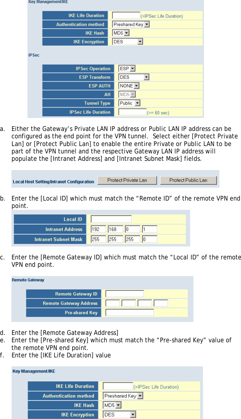   a. Either the Gateway’s Private LAN IP address or Public LAN IP address can be configured as the end point for the VPN tunnel.  Select either [Protect Private Lan] or [Protect Public Lan] to enable the entire Private or Public LAN to be part of the VPN tunnel and the respective Gateway LAN IP address will populate the [Intranet Address] and [Intranet Subnet Mask] fields.    b. Enter the [Local ID] which must match the “Remote ID” of the remote VPN end point.   c. Enter the [Remote Gateway ID] which must match the “Local ID” of the remote VPN end point.    d. Enter the [Remote Gateway Address] e. Enter the [Pre-shared Key] which must match the “Pre-shared Key” value of the remote VPN end point. f. Enter the [IKE Life Duration] value   