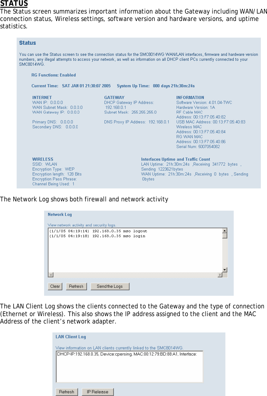 STATUS The Status screen summarizes important information about the Gateway including WAN/LAN connection status, Wireless settings, software version and hardware versions, and uptime statistics.    The Network Log shows both firewall and network activity    The LAN Client Log shows the clients connected to the Gateway and the type of connection (Ethernet or Wireless). This also shows the IP address assigned to the client and the MAC Address of the client’s network adapter.     