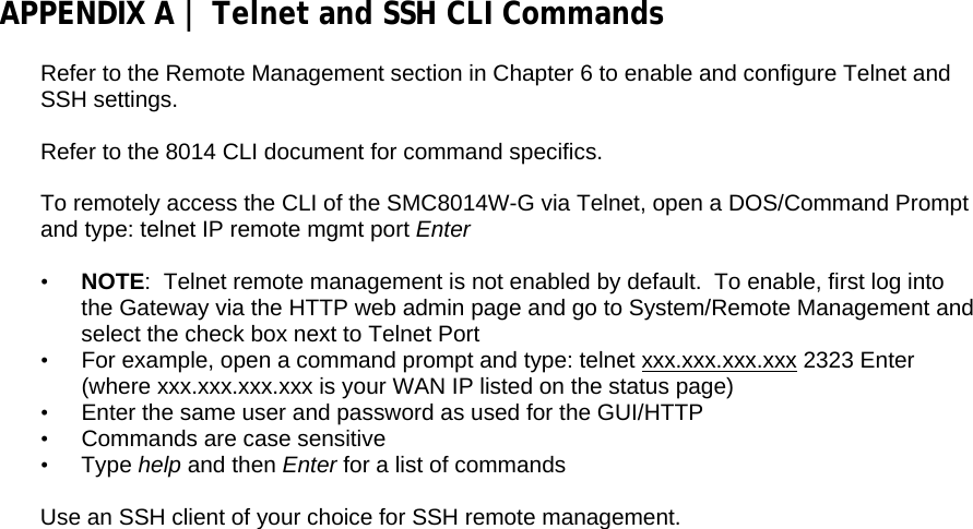 APPENDIX A | Telnet and SSH CLI Commands  Refer to the Remote Management section in Chapter 6 to enable and configure Telnet and SSH settings.  Refer to the 8014 CLI document for command specifics.  To remotely access the CLI of the SMC8014W-G via Telnet, open a DOS/Command Prompt and type: telnet IP remote mgmt port Enter  • NOTE:  Telnet remote management is not enabled by default.  To enable, first log into the Gateway via the HTTP web admin page and go to System/Remote Management and select the check box next to Telnet Port •  For example, open a command prompt and type: telnet xxx.xxx.xxx.xxx 2323 Enter (where xxx.xxx.xxx.xxx is your WAN IP listed on the status page) •  Enter the same user and password as used for the GUI/HTTP •  Commands are case sensitive • Type help and then Enter for a list of commands  Use an SSH client of your choice for SSH remote management. 
