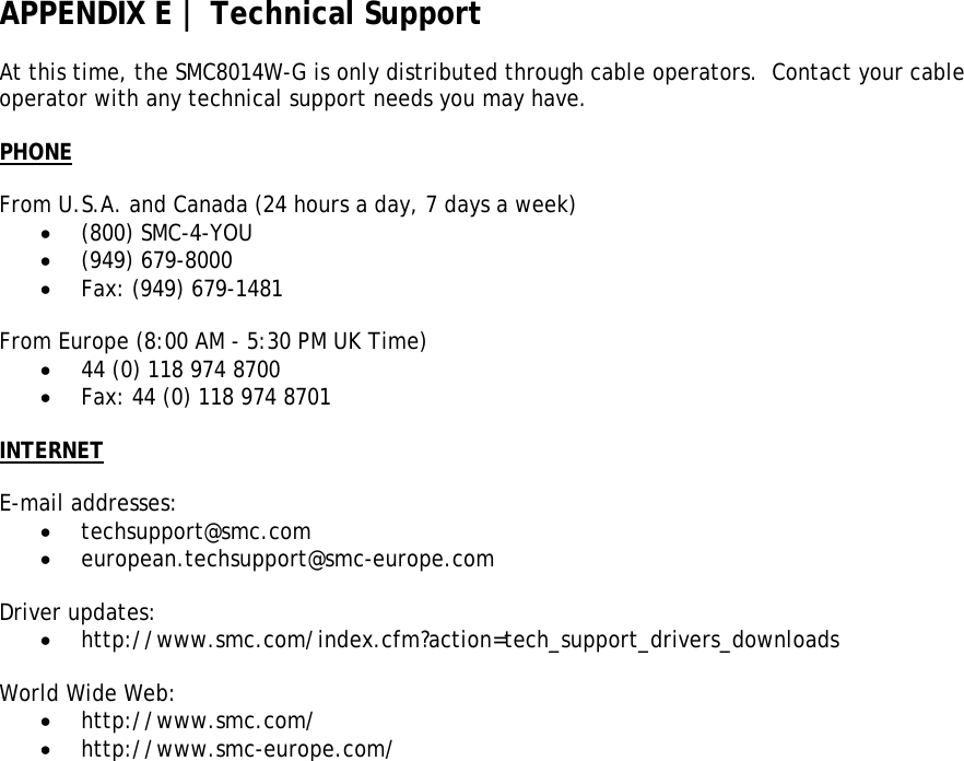 APPENDIX E | Technical Support  At this time, the SMC8014W-G is only distributed through cable operators.  Contact your cable operator with any technical support needs you may have.  PHONE  From U.S.A. and Canada (24 hours a day, 7 days a week)  • (800) SMC-4-YOU • (949) 679-8000 • Fax: (949) 679-1481  From Europe (8:00 AM - 5:30 PM UK Time)  • 44 (0) 118 974 8700 • Fax: 44 (0) 118 974 8701  INTERNET  E-mail addresses: • techsupport@smc.com • european.techsupport@smc-europe.com  Driver updates: • http://www.smc.com/index.cfm?action=tech_support_drivers_downloads  World Wide Web: • http://www.smc.com/ • http://www.smc-europe.com/ 