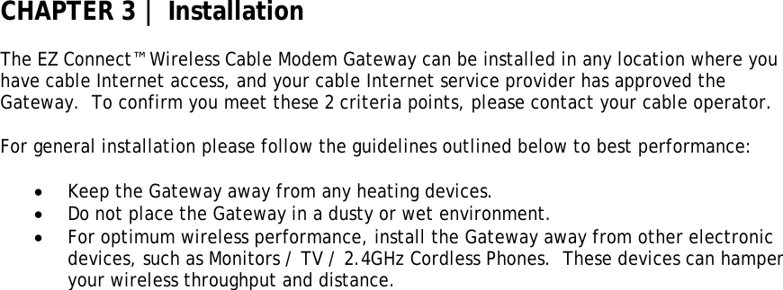 CHAPTER 3 | Installation  The EZ Connect™ Wireless Cable Modem Gateway can be installed in any location where you have cable Internet access, and your cable Internet service provider has approved the Gateway.  To confirm you meet these 2 criteria points, please contact your cable operator.   For general installation please follow the guidelines outlined below to best performance:  • Keep the Gateway away from any heating devices. • Do not place the Gateway in a dusty or wet environment. • For optimum wireless performance, install the Gateway away from other electronic devices, such as Monitors / TV / 2.4GHz Cordless Phones.  These devices can hamper your wireless throughput and distance.   