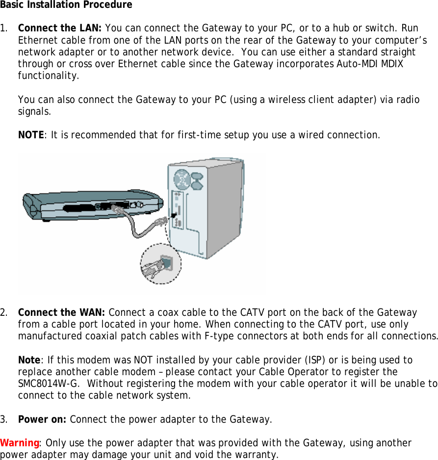 Basic Installation Procedure  1. Connect the LAN: You can connect the Gateway to your PC, or to a hub or switch. Run Ethernet cable from one of the LAN ports on the rear of the Gateway to your computer’s network adapter or to another network device.  You can use either a standard straight through or cross over Ethernet cable since the Gateway incorporates Auto-MDI MDIX functionality.  You can also connect the Gateway to your PC (using a wireless client adapter) via radio signals.   NOTE: It is recommended that for first-time setup you use a wired connection.    2. Connect the WAN: Connect a coax cable to the CATV port on the back of the Gateway from a cable port located in your home. When connecting to the CATV port, use only manufactured coaxial patch cables with F-type connectors at both ends for all connections.  Note: If this modem was NOT installed by your cable provider (ISP) or is being used to replace another cable modem – please contact your Cable Operator to register the SMC8014W-G.  Without registering the modem with your cable operator it will be unable to connect to the cable network system.  3. Power on: Connect the power adapter to the Gateway.  Warning: Only use the power adapter that was provided with the Gateway, using another power adapter may damage your unit and void the warranty.  