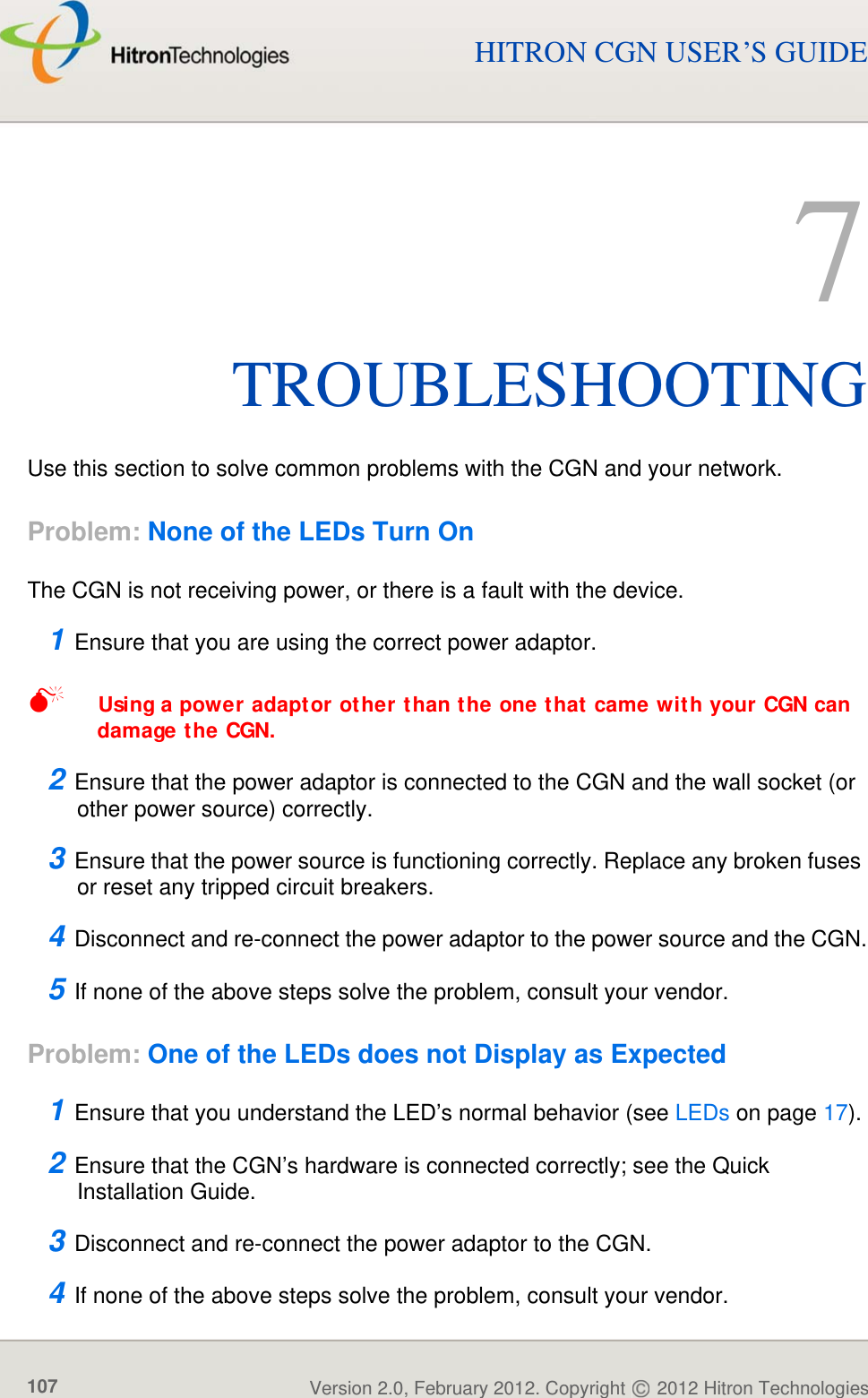 TROUBLESHOOTINGVersion 2.0, February 2012. Copyright   2012 Hitron Technologies107HITRON CGN USER’S GUIDE7TROUBLESHOOTINGUse this section to solve common problems with the CGN and your network.Problem: None of the LEDs Turn OnThe CGN is not receiving power, or there is a fault with the device.1 Ensure that you are using the correct power adaptor.Using a power adaptor other than the one that came with your CGN can damage the CGN.2 Ensure that the power adaptor is connected to the CGN and the wall socket (or other power source) correctly.3 Ensure that the power source is functioning correctly. Replace any broken fuses or reset any tripped circuit breakers.4 Disconnect and re-connect the power adaptor to the power source and the CGN.5 If none of the above steps solve the problem, consult your vendor.Problem: One of the LEDs does not Display as Expected1 Ensure that you understand the LED’s normal behavior (see LEDs on page 17).2 Ensure that the CGN’s hardware is connected correctly; see the Quick Installation Guide.3 Disconnect and re-connect the power adaptor to the CGN.4 If none of the above steps solve the problem, consult your vendor.