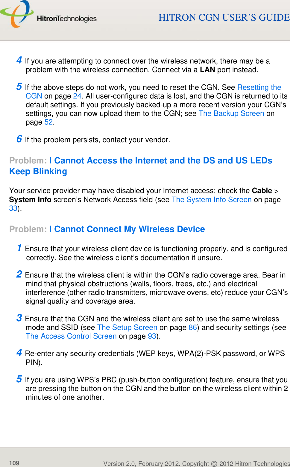 Version 2.0, February 2012. Copyright   2012 Hitron Technologies109Version 2.0, February 2012. Copyright   2012 Hitron Technologies109HITRON CGN USER’S GUIDE4 If you are attempting to connect over the wireless network, there may be a problem with the wireless connection. Connect via a LAN port instead.5 If the above steps do not work, you need to reset the CGN. See Resetting the CGN on page 24. All user-configured data is lost, and the CGN is returned to its default settings. If you previously backed-up a more recent version your CGN’s settings, you can now upload them to the CGN; see The Backup Screen on page 52.6 If the problem persists, contact your vendor.Problem: I Cannot Access the Internet and the DS and US LEDs Keep BlinkingYour service provider may have disabled your Internet access; check the Cable &gt; System Info screen’s Network Access field (see The System Info Screen on page 33).Problem: I Cannot Connect My Wireless Device1 Ensure that your wireless client device is functioning properly, and is configured correctly. See the wireless client’s documentation if unsure.2 Ensure that the wireless client is within the CGN’s radio coverage area. Bear in mind that physical obstructions (walls, floors, trees, etc.) and electrical interference (other radio transmitters, microwave ovens, etc) reduce your CGN’s signal quality and coverage area.3 Ensure that the CGN and the wireless client are set to use the same wireless mode and SSID (see The Setup Screen on page 86) and security settings (see The Access Control Screen on page 93).4 Re-enter any security credentials (WEP keys, WPA(2)-PSK password, or WPS PIN).5 If you are using WPS’s PBC (push-button configuration) feature, ensure that you are pressing the button on the CGN and the button on the wireless client within 2 minutes of one another.