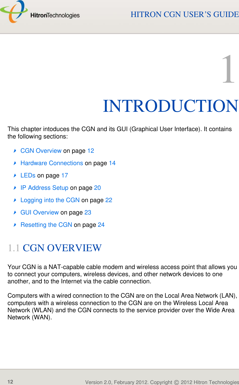 INTRODUCTIONVersion 2.0, February 2012. Copyright   2012 Hitron Technologies12HITRON CGN USER’S GUIDE1INTRODUCTIONThis chapter intoduces the CGN and its GUI (Graphical User Interface). It contains the following sections:CGN Overview on page 12Hardware Connections on page 14LEDs on page 17IP Address Setup on page 20Logging into the CGN on page 22GUI Overview on page 23Resetting the CGN on page 241.1 CGN OVERVIEWYour CGN is a NAT-capable cable modem and wireless access point that allows you to connect your computers, wireless devices, and other network devices to one another, and to the Internet via the cable connection.Computers with a wired connection to the CGN are on the Local Area Network (LAN), computers with a wireless connection to the CGN are on the Wireless Local Area Network (WLAN) and the CGN connects to the service provider over the Wide Area Network (WAN).