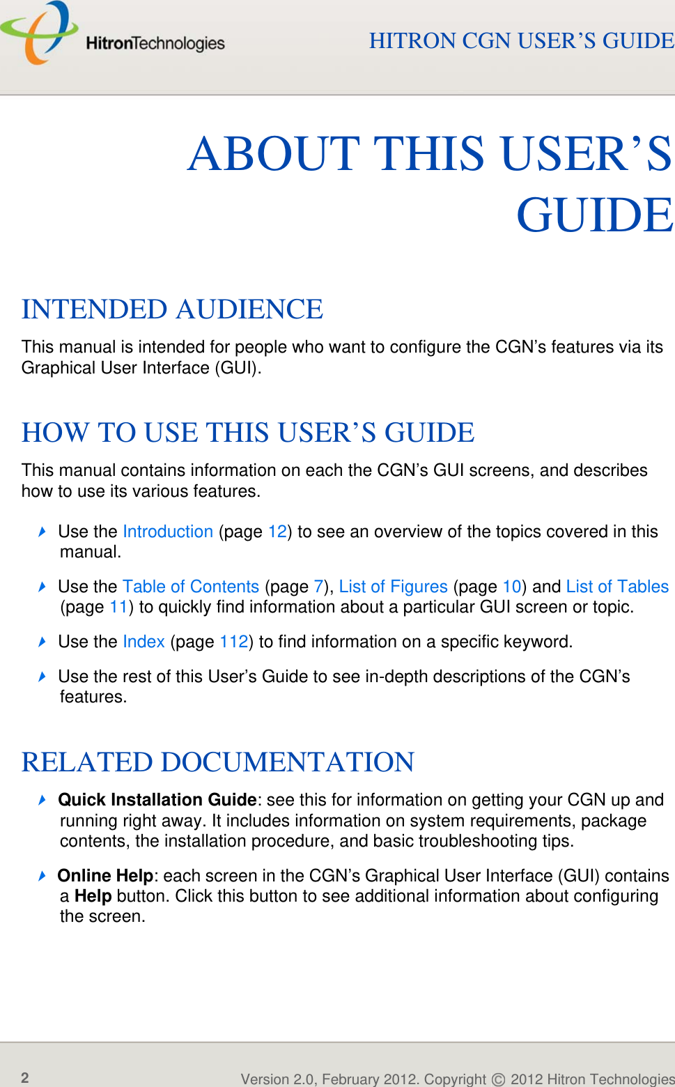 ABOUT THIS USER’S GUIDEVersion 2.0, February 2012. Copyright   2012 Hitron Technologies2HITRON CGN USER’S GUIDEABOUT THIS USER’SGUIDEINTENDED AUDIENCEThis manual is intended for people who want to configure the CGN’s features via its Graphical User Interface (GUI). HOW TO USE THIS USER’S GUIDEThis manual contains information on each the CGN’s GUI screens, and describes how to use its various features.Use the Introduction (page 12) to see an overview of the topics covered in this manual.Use the Table of Contents (page 7), List of Figures (page 10) and List of Tables (page 11) to quickly find information about a particular GUI screen or topic.Use the Index (page 112) to find information on a specific keyword.Use the rest of this User’s Guide to see in-depth descriptions of the CGN’s features.RELATED DOCUMENTATIONQuick Installation Guide: see this for information on getting your CGN up and running right away. It includes information on system requirements, package contents, the installation procedure, and basic troubleshooting tips.Online Help: each screen in the CGN’s Graphical User Interface (GUI) contains a Help button. Click this button to see additional information about configuring the screen.