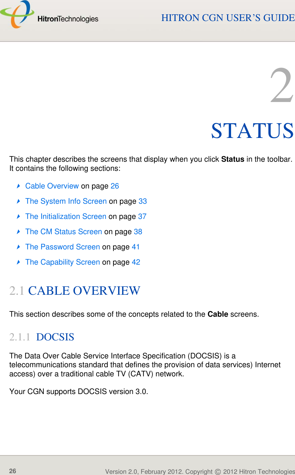 STATUSVersion 2.0, February 2012. Copyright   2012 Hitron Technologies26HITRON CGN USER’S GUIDE2STATUSThis chapter describes the screens that display when you click Status in the toolbar. It contains the following sections:Cable Overview on page 26The System Info Screen on page 33The Initialization Screen on page 37The CM Status Screen on page 38The Password Screen on page 41The Capability Screen on page 422.1 CABLE OVERVIEWThis section describes some of the concepts related to the Cable screens.2.1.1  DOCSISThe Data Over Cable Service Interface Specification (DOCSIS) is a telecommunications standard that defines the provision of data services) Internet access) over a traditional cable TV (CATV) network.Your CGN supports DOCSIS version 3.0.