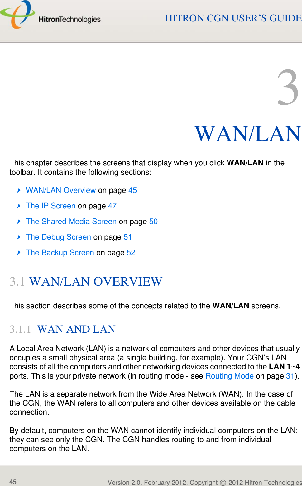 WAN/LANVersion 2.0, February 2012. Copyright   2012 Hitron Technologies45HITRON CGN USER’S GUIDE3WAN/LANThis chapter describes the screens that display when you click WAN/LAN in the toolbar. It contains the following sections:WAN/LAN Overview on page 45The IP Screen on page 47The Shared Media Screen on page 50The Debug Screen on page 51The Backup Screen on page 523.1 WAN/LAN OVERVIEWThis section describes some of the concepts related to the WAN/LAN screens.3.1.1  WAN AND LANA Local Area Network (LAN) is a network of computers and other devices that usually occupies a small physical area (a single building, for example). Your CGN’s LAN consists of all the computers and other networking devices connected to the LAN 1~4 ports. This is your private network (in routing mode - see Routing Mode on page 31). The LAN is a separate network from the Wide Area Network (WAN). In the case of the CGN, the WAN refers to all computers and other devices available on the cable connection.By default, computers on the WAN cannot identify individual computers on the LAN; they can see only the CGN. The CGN handles routing to and from individual computers on the LAN.