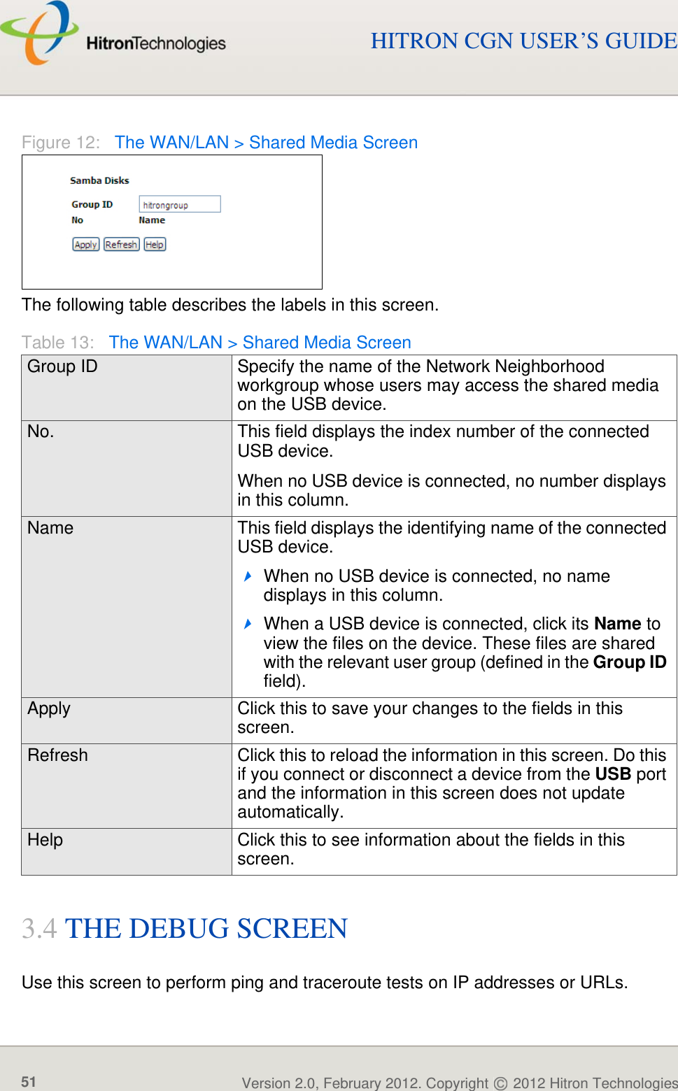 WAN/LANVersion 2.0, February 2012. Copyright   2012 Hitron Technologies51Version 2.0, February 2012. Copyright   2012 Hitron Technologies51HITRON CGN USER’S GUIDEFigure 12:   The WAN/LAN &gt; Shared Media ScreenThe following table describes the labels in this screen.3.4 THE DEBUG SCREENUse this screen to perform ping and traceroute tests on IP addresses or URLs.Table 13:   The WAN/LAN &gt; Shared Media ScreenGroup ID Specify the name of the Network Neighborhood workgroup whose users may access the shared media on the USB device.No. This field displays the index number of the connected USB device.When no USB device is connected, no number displays in this column.Name This field displays the identifying name of the connected USB device.When no USB device is connected, no name displays in this column.When a USB device is connected, click its Name to view the files on the device. These files are shared with the relevant user group (defined in the Group ID field).Apply Click this to save your changes to the fields in this screen.Refresh Click this to reload the information in this screen. Do this if you connect or disconnect a device from the USB port and the information in this screen does not update automatically.Help Click this to see information about the fields in this screen.
