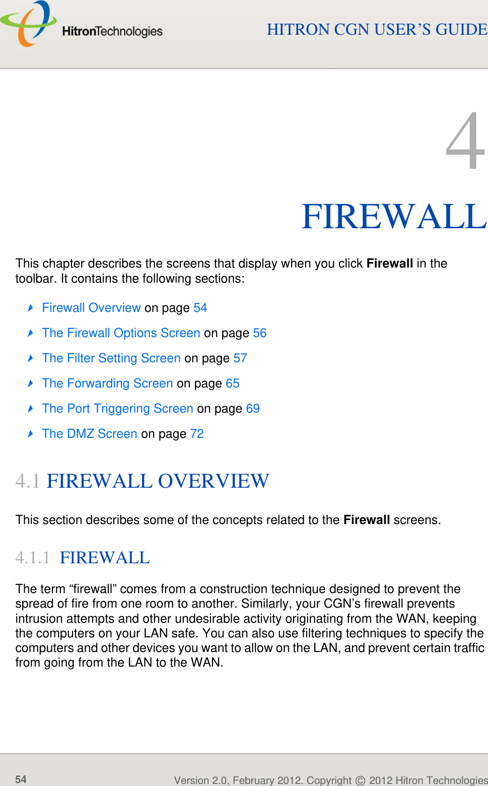 FIREWALLVersion 2.0, February 2012. Copyright   2012 Hitron Technologies54HITRON CGN USER’S GUIDE4FIREWALLThis chapter describes the screens that display when you click Firewall in the toolbar. It contains the following sections:Firewall Overview on page 54The Firewall Options Screen on page 56The Filter Setting Screen on page 57The Forwarding Screen on page 65The Port Triggering Screen on page 69The DMZ Screen on page 724.1 FIREWALL OVERVIEWThis section describes some of the concepts related to the Firewall screens.4.1.1  FIREWALLThe term “firewall” comes from a construction technique designed to prevent the spread of fire from one room to another. Similarly, your CGN’s firewall prevents intrusion attempts and other undesirable activity originating from the WAN, keeping the computers on your LAN safe. You can also use filtering techniques to specify the computers and other devices you want to allow on the LAN, and prevent certain traffic from going from the LAN to the WAN.