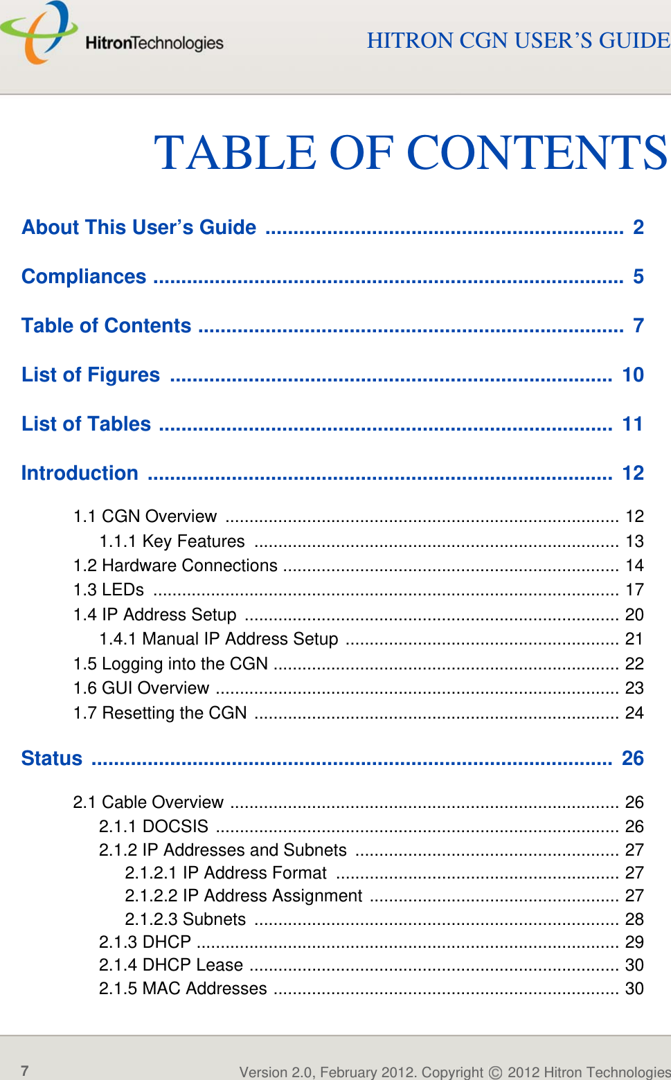 TABLE OF CONTENTSVersion 2.0, February 2012. Copyright   2012 Hitron Technologies7HITRON CGN USER’S GUIDETABLE OF CONTENTSAbout This User’s Guide  ................................................................  2Compliances ....................................................................................  5Table of Contents ............................................................................  7List of Figures  ...............................................................................  10List of Tables .................................................................................  11Introduction ...................................................................................  121.1 CGN Overview  .................................................................................. 121.1.1 Key Features  ............................................................................ 131.2 Hardware Connections ...................................................................... 141.3 LEDs  ................................................................................................. 171.4 IP Address Setup  .............................................................................. 201.4.1 Manual IP Address Setup ......................................................... 211.5 Logging into the CGN ........................................................................ 221.6 GUI Overview .................................................................................... 231.7 Resetting the CGN ............................................................................ 24Status .............................................................................................  262.1 Cable Overview ................................................................................. 262.1.1 DOCSIS .................................................................................... 262.1.2 IP Addresses and Subnets ....................................................... 272.1.2.1 IP Address Format  ........................................................... 272.1.2.2 IP Address Assignment .................................................... 272.1.2.3 Subnets  ............................................................................ 282.1.3 DHCP ........................................................................................ 292.1.4 DHCP Lease ............................................................................. 302.1.5 MAC Addresses ........................................................................ 30