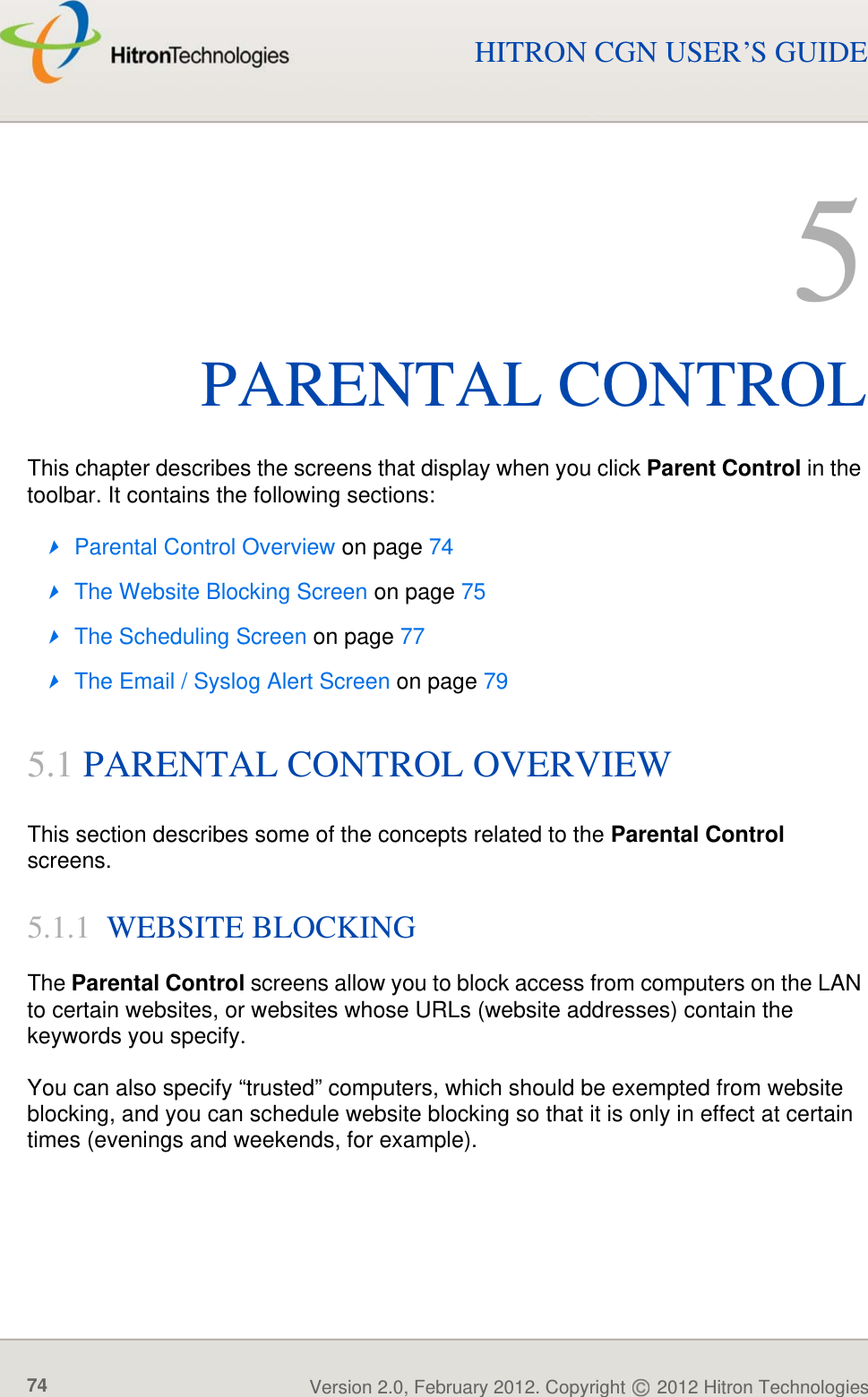 PARENTAL CONTROLVersion 2.0, February 2012. Copyright   2012 Hitron Technologies74HITRON CGN USER’S GUIDE5PARENTAL CONTROLThis chapter describes the screens that display when you click Parent Control in the toolbar. It contains the following sections:Parental Control Overview on page 74The Website Blocking Screen on page 75The Scheduling Screen on page 77The Email / Syslog Alert Screen on page 795.1 PARENTAL CONTROL OVERVIEWThis section describes some of the concepts related to the Parental Control screens.5.1.1  WEBSITE BLOCKINGThe Parental Control screens allow you to block access from computers on the LAN to certain websites, or websites whose URLs (website addresses) contain the keywords you specify.You can also specify “trusted” computers, which should be exempted from website blocking, and you can schedule website blocking so that it is only in effect at certain times (evenings and weekends, for example).