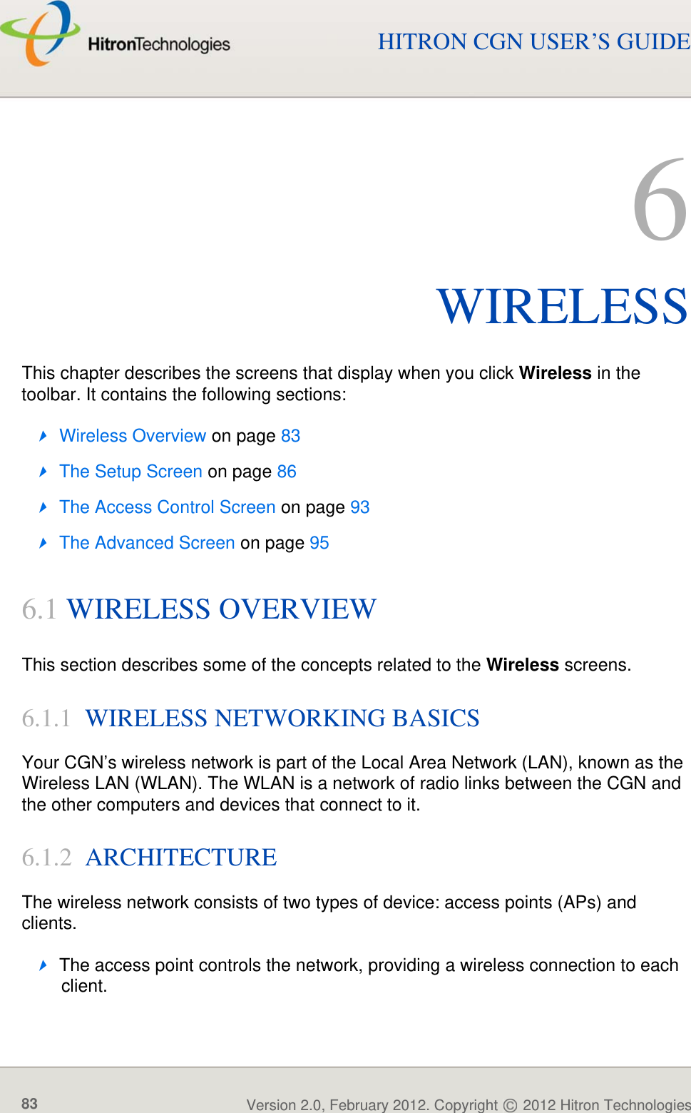 WIRELESSVersion 2.0, February 2012. Copyright   2012 Hitron Technologies83HITRON CGN USER’S GUIDE6WIRELESSThis chapter describes the screens that display when you click Wireless in the toolbar. It contains the following sections:Wireless Overview on page 83The Setup Screen on page 86The Access Control Screen on page 93The Advanced Screen on page 956.1 WIRELESS OVERVIEWThis section describes some of the concepts related to the Wireless screens.6.1.1  WIRELESS NETWORKING BASICS Your CGN’s wireless network is part of the Local Area Network (LAN), known as the Wireless LAN (WLAN). The WLAN is a network of radio links between the CGN and the other computers and devices that connect to it.6.1.2  ARCHITECTUREThe wireless network consists of two types of device: access points (APs) and clients.The access point controls the network, providing a wireless connection to each client.