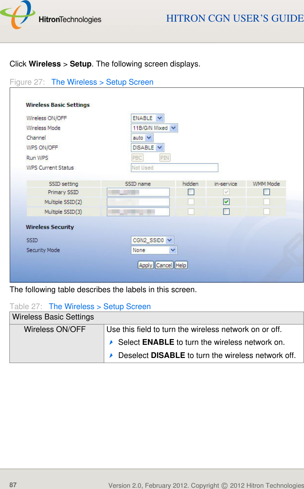 WIRELESSVersion 2.0, February 2012. Copyright   2012 Hitron Technologies87Version 2.0, February 2012. Copyright   2012 Hitron Technologies87HITRON CGN USER’S GUIDEClick Wireless &gt; Setup. The following screen displays.Figure 27:   The Wireless &gt; Setup ScreenThe following table describes the labels in this screen.Table 27:   The Wireless &gt; Setup ScreenWireless Basic SettingsWireless ON/OFF Use this field to turn the wireless network on or off.Select ENABLE to turn the wireless network on.Deselect DISABLE to turn the wireless network off.