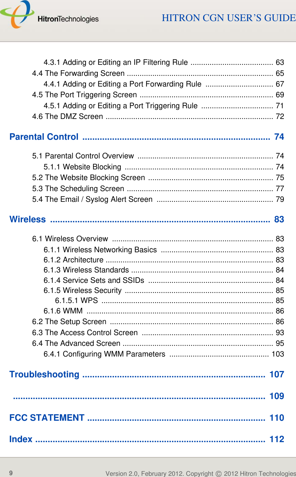TABLE OF CONTENTSVersion 2.0, February 2012. Copyright   2012 Hitron Technologies9Version 2.0, February 2012. Copyright   2012 Hitron Technologies9HITRON CGN USER’S GUIDE4.3.1 Adding or Editing an IP Filtering Rule ....................................... 634.4 The Forwarding Screen ..................................................................... 654.4.1 Adding or Editing a Port Forwarding Rule  ................................ 674.5 The Port Triggering Screen ............................................................... 694.5.1 Adding or Editing a Port Triggering Rule  .................................. 714.6 The DMZ Screen ............................................................................... 72Parental Control  ............................................................................  745.1 Parental Control Overview  ................................................................ 745.1.1 Website Blocking  ...................................................................... 745.2 The Website Blocking Screen ........................................................... 755.3 The Scheduling Screen ..................................................................... 775.4 The Email / Syslog Alert Screen  ....................................................... 79Wireless .........................................................................................  836.1 Wireless Overview  ............................................................................ 836.1.1 Wireless Networking Basics ..................................................... 836.1.2 Architecture ............................................................................... 836.1.3 Wireless Standards ................................................................... 846.1.4 Service Sets and SSIDs  ........................................................... 846.1.5 Wireless Security ...................................................................... 856.1.5.1 WPS  ................................................................................. 856.1.6 WMM  ........................................................................................ 866.2 The Setup Screen  ............................................................................. 866.3 The Access Control Screen .............................................................. 936.4 The Advanced Screen ....................................................................... 956.4.1 Configuring WMM Parameters  ............................................... 103Troubleshooting ..........................................................................  107 ......................................................................................................  109FCC STATEMENT ........................................................................  110Index .............................................................................................  112