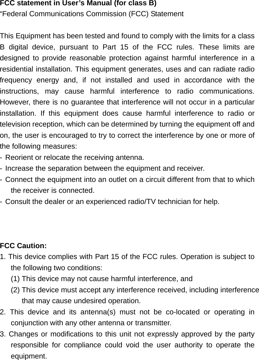 FCC statement in User’s Manual (for class B) “Federal Communications Commission (FCC) Statement  This Equipment has been tested and found to comply with the limits for a class B digital device, pursuant to Part 15 of the FCC rules. These limits are designed to provide reasonable protection against harmful interference in a residential installation. This equipment generates, uses and can radiate radio frequency energy and, if not installed and used in accordance with the instructions, may cause harmful interference to radio communications. However, there is no guarantee that interference will not occur in a particular installation. If this equipment does cause harmful interference to radio or television reception, which can be determined by turning the equipment off and on, the user is encouraged to try to correct the interference by one or more of the following measures: - Reorient or relocate the receiving antenna. - Increase the separation between the equipment and receiver. - Connect the equipment into an outlet on a circuit different from that to which the receiver is connected. - Consult the dealer or an experienced radio/TV technician for help.    FCC Caution:     1. This device complies with Part 15 of the FCC rules. Operation is subject to the following two conditions:   (1) This device may not cause harmful interference, and   (2) This device must accept any interference received, including interference that may cause undesired operation.     2. This device and its antenna(s) must not be co-located or operating in conjunction with any other antenna or transmitter.     3. Changes or modifications to this unit not expressly approved by the party  responsible for compliance could void the user authority to operate the equipment.     