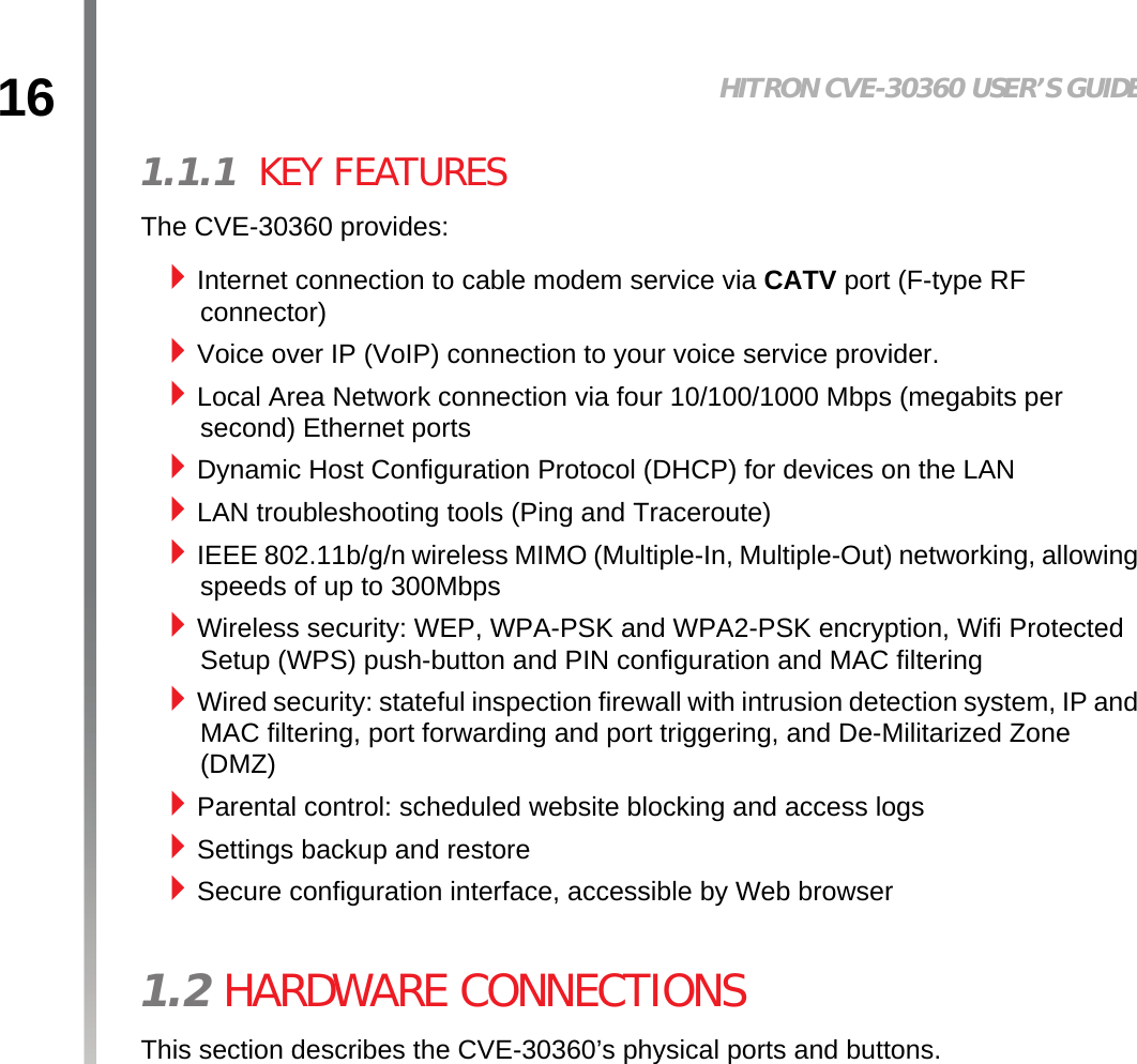 16 HITRON CVE-30360 USER’S GUIDEINTRODUCTION1.1.1  KEY FEATURESThe CVE-30360 provides:Internet connection to cable modem service via CATV port (F-type RF connector)Voice over IP (VoIP) connection to your voice service provider.Local Area Network connection via four 10/100/1000 Mbps (megabits per second) Ethernet portsDynamic Host Configuration Protocol (DHCP) for devices on the LANLAN troubleshooting tools (Ping and Traceroute)IEEE 802.11b/g/n wireless MIMO (Multiple-In, Multiple-Out) networking, allowing speeds of up to 300Mbps Wireless security: WEP, WPA-PSK and WPA2-PSK encryption, Wifi Protected Setup (WPS) push-button and PIN configuration and MAC filteringWired security: stateful inspection firewall with intrusion detection system, IP and MAC filtering, port forwarding and port triggering, and De-Militarized Zone (DMZ) Parental control: scheduled website blocking and access logsSettings backup and restoreSecure configuration interface, accessible by Web browser1.2 HARDWARE CONNECTIONSThis section describes the CVE-30360’s physical ports and buttons.