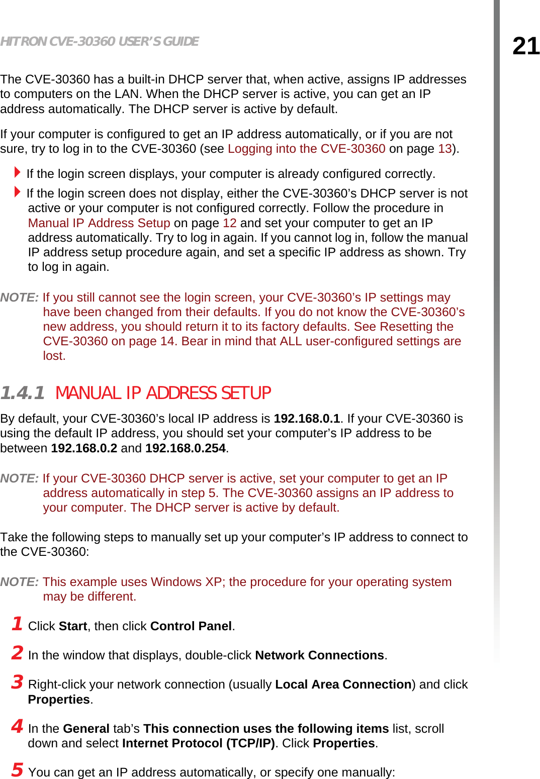 21HITRON CVE-30360 USER’S GUIDEINTRODUCTIONThe CVE-30360 has a built-in DHCP server that, when active, assigns IP addresses to computers on the LAN. When the DHCP server is active, you can get an IP address automatically. The DHCP server is active by default.If your computer is configured to get an IP address automatically, or if you are not sure, try to log in to the CVE-30360 (see Logging into the CVE-30360 on page 13). If the login screen displays, your computer is already configured correctly.If the login screen does not display, either the CVE-30360’s DHCP server is not active or your computer is not configured correctly. Follow the procedure in Manual IP Address Setup on page 12 and set your computer to get an IP address automatically. Try to log in again. If you cannot log in, follow the manual IP address setup procedure again, and set a specific IP address as shown. Try to log in again.NOTE: If you still cannot see the login screen, your CVE-30360’s IP settings may have been changed from their defaults. If you do not know the CVE-30360’s new address, you should return it to its factory defaults. See Resetting the CVE-30360 on page 14. Bear in mind that ALL user-configured settings are lost. 1.4.1  MANUAL IP ADDRESS SETUPBy default, your CVE-30360’s local IP address is 192.168.0.1. If your CVE-30360 is using the default IP address, you should set your computer’s IP address to be between 192.168.0.2 and 192.168.0.254.NOTE: If your CVE-30360 DHCP server is active, set your computer to get an IP address automatically in step 5. The CVE-30360 assigns an IP address to your computer. The DHCP server is active by default.Take the following steps to manually set up your computer’s IP address to connect to the CVE-30360:NOTE: This example uses Windows XP; the procedure for your operating system may be different.1 Click Start, then click Control Panel.2 In the window that displays, double-click Network Connections.3 Right-click your network connection (usually Local Area Connection) and click Properties.4 In the General tab’s This connection uses the following items list, scroll down and select Internet Protocol (TCP/IP). Click Properties.5 You can get an IP address automatically, or specify one manually: