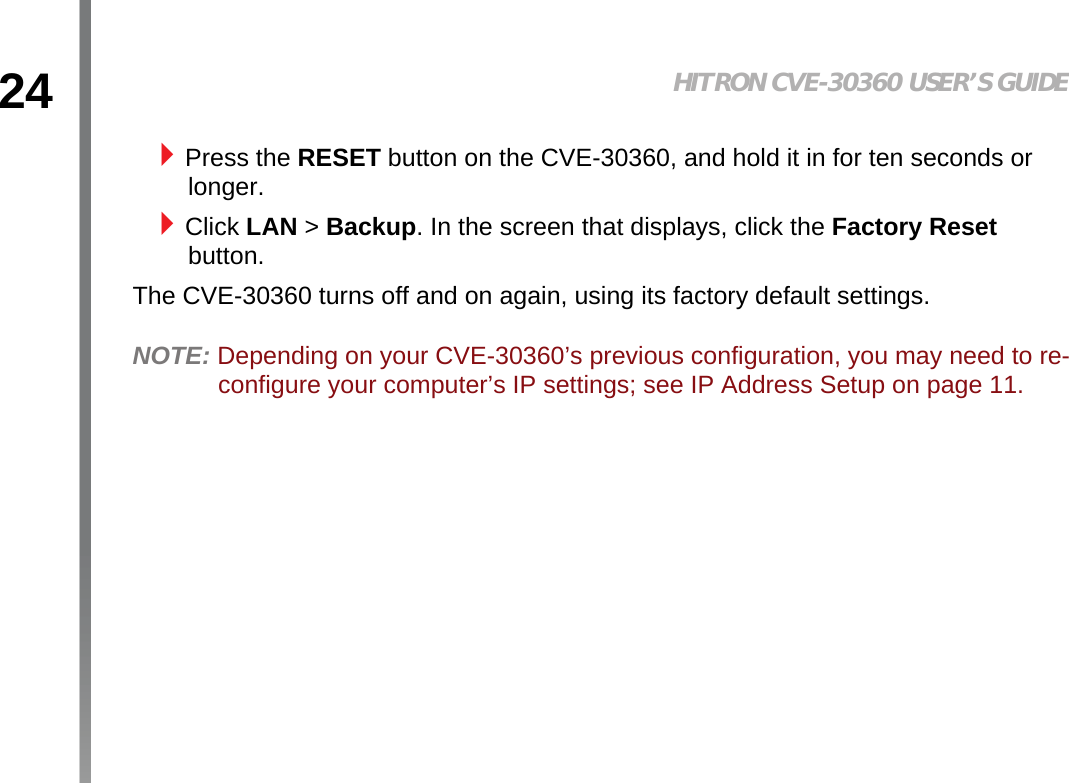 24 HITRON CVE-30360 USER’S GUIDEINTRODUCTIONPress the RESET button on the CVE-30360, and hold it in for ten seconds or longer.Click LAN &gt; Backup. In the screen that displays, click the Factory Reset button.The CVE-30360 turns off and on again, using its factory default settings.NOTE: Depending on your CVE-30360’s previous configuration, you may need to re-configure your computer’s IP settings; see IP Address Setup on page 11.
