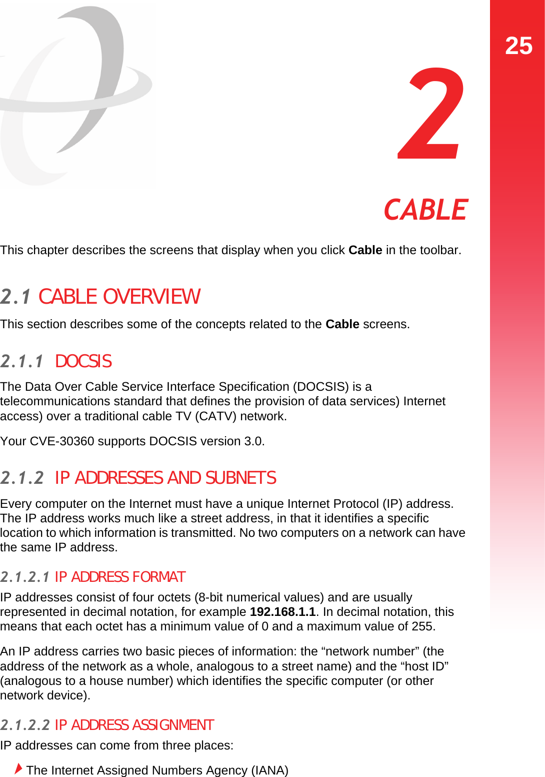 25CABLE  2 CABLEThis chapter describes the screens that display when you click Cable in the toolbar.2.1 CABLE OVERVIEWThis section describes some of the concepts related to the Cable screens.2.1.1  DOCSISThe Data Over Cable Service Interface Specification (DOCSIS) is a telecommunications standard that defines the provision of data services) Internet access) over a traditional cable TV (CATV) network.Your CVE-30360 supports DOCSIS version 3.0.2.1.2  IP ADDRESSES AND SUBNETSEvery computer on the Internet must have a unique Internet Protocol (IP) address. The IP address works much like a street address, in that it identifies a specific location to which information is transmitted. No two computers on a network can have the same IP address.2.1.2.1 IP ADDRESS FORMATIP addresses consist of four octets (8-bit numerical values) and are usually represented in decimal notation, for example 192.168.1.1. In decimal notation, this means that each octet has a minimum value of 0 and a maximum value of 255.An IP address carries two basic pieces of information: the “network number” (the address of the network as a whole, analogous to a street name) and the “host ID” (analogous to a house number) which identifies the specific computer (or other network device).2.1.2.2 IP ADDRESS ASSIGNMENTIP addresses can come from three places:The Internet Assigned Numbers Agency (IANA)