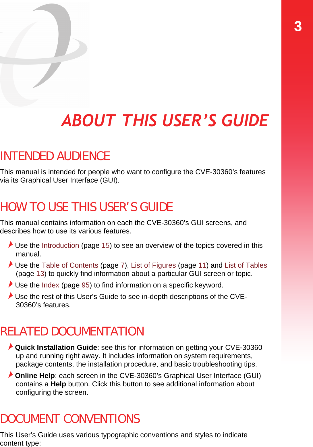 3ABOUT THIS USER’S GUIDEABOUT THIS USER’S GUIDEINTENDED AUDIENCEThis manual is intended for people who want to configure the CVE-30360’s features via its Graphical User Interface (GUI). HOW TO USE THIS USER’S GUIDEThis manual contains information on each the CVE-30360’s GUI screens, and describes how to use its various features.Use the Introduction (page 15) to see an overview of the topics covered in this manual.Use the Table of Contents (page 7), List of Figures (page 11) and List of Tables (page 13) to quickly find information about a particular GUI screen or topic.Use the Index (page 95) to find information on a specific keyword.Use the rest of this User’s Guide to see in-depth descriptions of the CVE-30360’s features.RELATED DOCUMENTATIONQuick Installation Guide: see this for information on getting your CVE-30360 up and running right away. It includes information on system requirements, package contents, the installation procedure, and basic troubleshooting tips.Online Help: each screen in the CVE-30360’s Graphical User Interface (GUI) contains a Help button. Click this button to see additional information about configuring the screen.DOCUMENT CONVENTIONSThis User’s Guide uses various typographic conventions and styles to indicate content type: