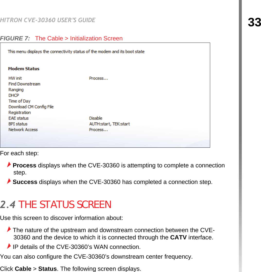 33HITRON CVE-30360 USER’S GUIDECABLEFIGURE 7:   The Cable &gt; Initialization ScreenFor each step:Process displays when the CVE-30360 is attempting to complete a connection step.Success displays when the CVE-30360 has completed a connection step.2.4 THE STATUS SCREENUse this screen to discover information about:The nature of the upstream and downstream connection between the CVE-30360 and the device to which it is connected through the CATV interface.IP details of the CVE-30360’s WAN connection.You can also configure the CVE-30360’s downstream center frequency.Click Cable &gt; Status. The following screen displays.