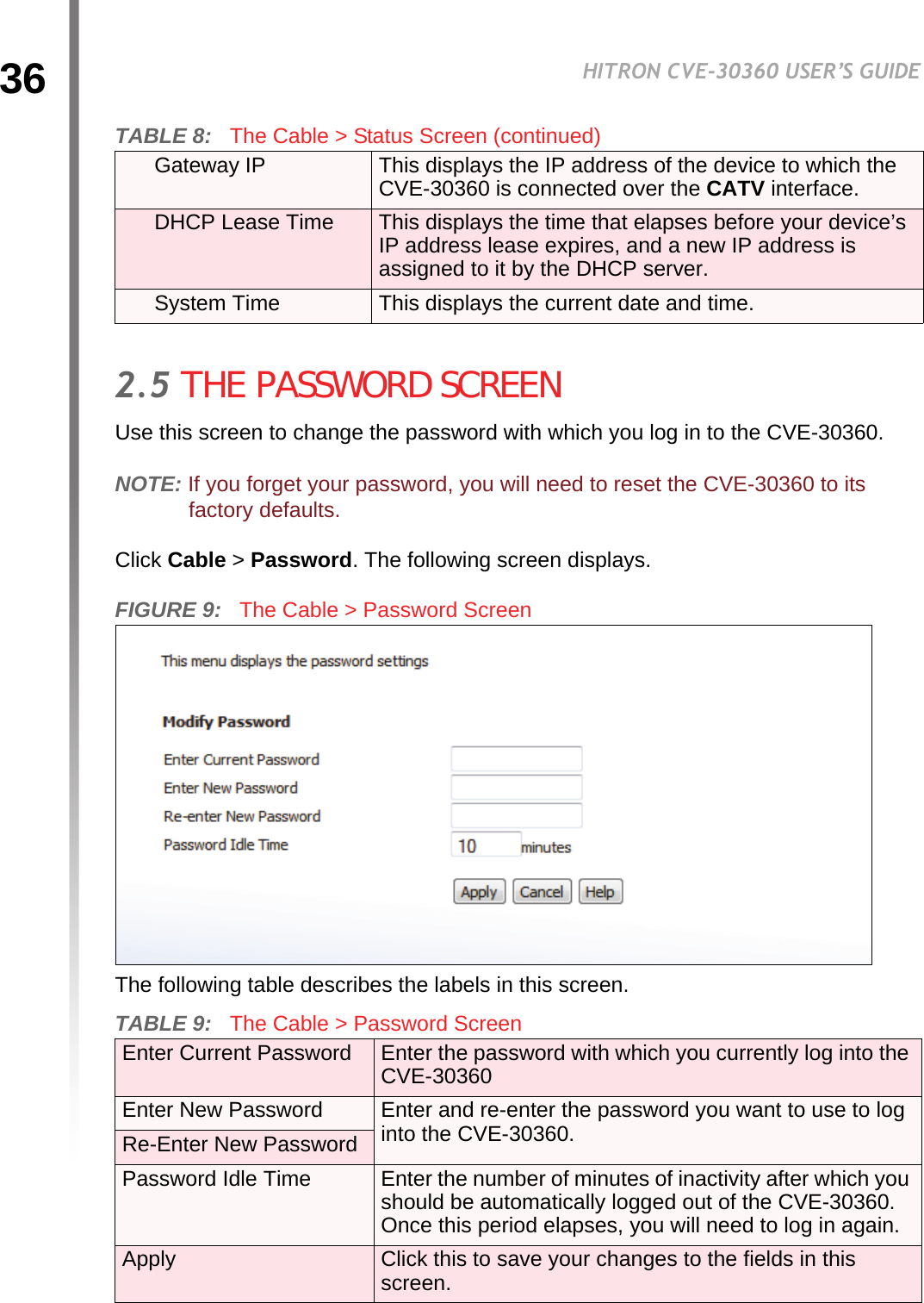 36HITRON CVE-30360 USER’S GUIDECABLE2.5 THE PASSWORD SCREENUse this screen to change the password with which you log in to the CVE-30360.NOTE: If you forget your password, you will need to reset the CVE-30360 to its factory defaults.Click Cable &gt; Password. The following screen displays.FIGURE 9:   The Cable &gt; Password ScreenThe following table describes the labels in this screen.Gateway IP This displays the IP address of the device to which the CVE-30360 is connected over the CATV interface.DHCP Lease Time This displays the time that elapses before your device’s IP address lease expires, and a new IP address is assigned to it by the DHCP server.System Time This displays the current date and time.TABLE 9:   The Cable &gt; Password Screen Enter Current Password Enter the password with which you currently log into the CVE-30360Enter New Password Enter and re-enter the password you want to use to log into the CVE-30360.Re-Enter New PasswordPassword Idle Time Enter the number of minutes of inactivity after which you should be automatically logged out of the CVE-30360. Once this period elapses, you will need to log in again.Apply Click this to save your changes to the fields in this screen.TABLE 8:   The Cable &gt; Status Screen (continued)