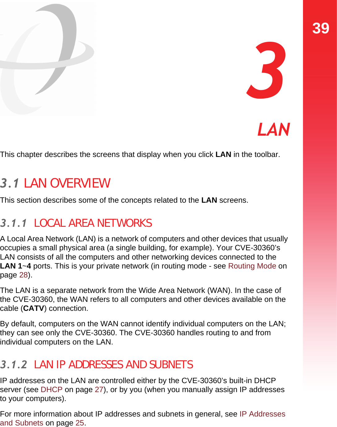 39LAN  3 LANThis chapter describes the screens that display when you click LAN in the toolbar.3.1 LAN OVERVIEWThis section describes some of the concepts related to the LAN screens.3.1.1  LOCAL AREA NETWORKSA Local Area Network (LAN) is a network of computers and other devices that usually occupies a small physical area (a single building, for example). Your CVE-30360’s LAN consists of all the computers and other networking devices connected to the LAN 1~4 ports. This is your private network (in routing mode - see Routing Mode on page 28). The LAN is a separate network from the Wide Area Network (WAN). In the case of the CVE-30360, the WAN refers to all computers and other devices available on the cable (CATV) connection.By default, computers on the WAN cannot identify individual computers on the LAN; they can see only the CVE-30360. The CVE-30360 handles routing to and from individual computers on the LAN.3.1.2  LAN IP ADDRESSES AND SUBNETSIP addresses on the LAN are controlled either by the CVE-30360’s built-in DHCP server (see DHCP on page 27), or by you (when you manually assign IP addresses to your computers).For more information about IP addresses and subnets in general, see IP Addresses and Subnets on page 25.