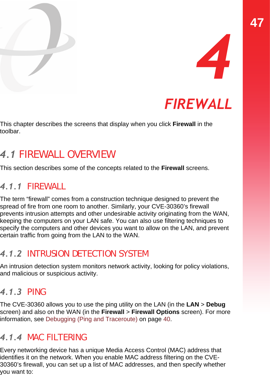 47FIREWALL  4 FIREWALLThis chapter describes the screens that display when you click Firewall in the toolbar.4.1 FIREWALL OVERVIEWThis section describes some of the concepts related to the Firewall screens.4.1.1  FIREWALLThe term “firewall” comes from a construction technique designed to prevent the spread of fire from one room to another. Similarly, your CVE-30360’s firewall prevents intrusion attempts and other undesirable activity originating from the WAN, keeping the computers on your LAN safe. You can also use filtering techniques to specify the computers and other devices you want to allow on the LAN, and prevent certain traffic from going from the LAN to the WAN.4.1.2  INTRUSION DETECTION SYSTEMAn intrusion detection system monitors network activity, looking for policy violations, and malicious or suspicious activity. 4.1.3  PINGThe CVE-30360 allows you to use the ping utility on the LAN (in the LAN &gt; Debug screen) and also on the WAN (in the Firewall &gt; Firewall Options screen). For more information, see Debugging (Ping and Traceroute) on page 40.4.1.4  MAC FILTERINGEvery networking device has a unique Media Access Control (MAC) address that identifies it on the network. When you enable MAC address filtering on the CVE-30360’s firewall, you can set up a list of MAC addresses, and then specify whether you want to: