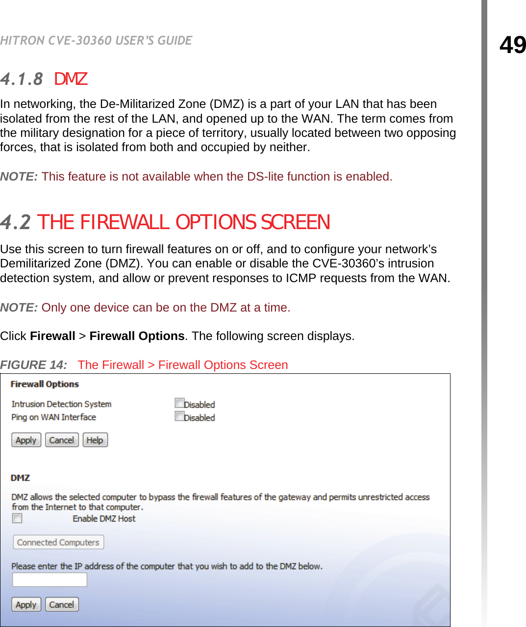 49HITRON CVE-30360 USER’S GUIDEFIREWALL4.1.8  DMZIn networking, the De-Militarized Zone (DMZ) is a part of your LAN that has been isolated from the rest of the LAN, and opened up to the WAN. The term comes from the military designation for a piece of territory, usually located between two opposing forces, that is isolated from both and occupied by neither.NOTE: This feature is not available when the DS-lite function is enabled.4.2 THE FIREWALL OPTIONS SCREENUse this screen to turn firewall features on or off, and to configure your network’s Demilitarized Zone (DMZ). You can enable or disable the CVE-30360’s intrusion detection system, and allow or prevent responses to ICMP requests from the WAN.NOTE: Only one device can be on the DMZ at a time.Click Firewall &gt; Firewall Options. The following screen displays.FIGURE 14:   The Firewall &gt; Firewall Options Screen