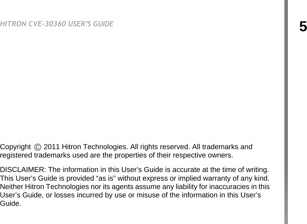5HITRON CVE-30360 USER’S GUIDEABOUT THIS USER’S GUIDECopyright   2011 Hitron Technologies. All rights reserved. All trademarks and registered trademarks used are the properties of their respective owners.DISCLAIMER: The information in this User’s Guide is accurate at the time of writing. This User’s Guide is provided “as is” without express or implied warranty of any kind. Neither Hitron Technologies nor its agents assume any liability for inaccuracies in this User’s Guide, or losses incurred by use or misuse of the information in this User’s Guide.