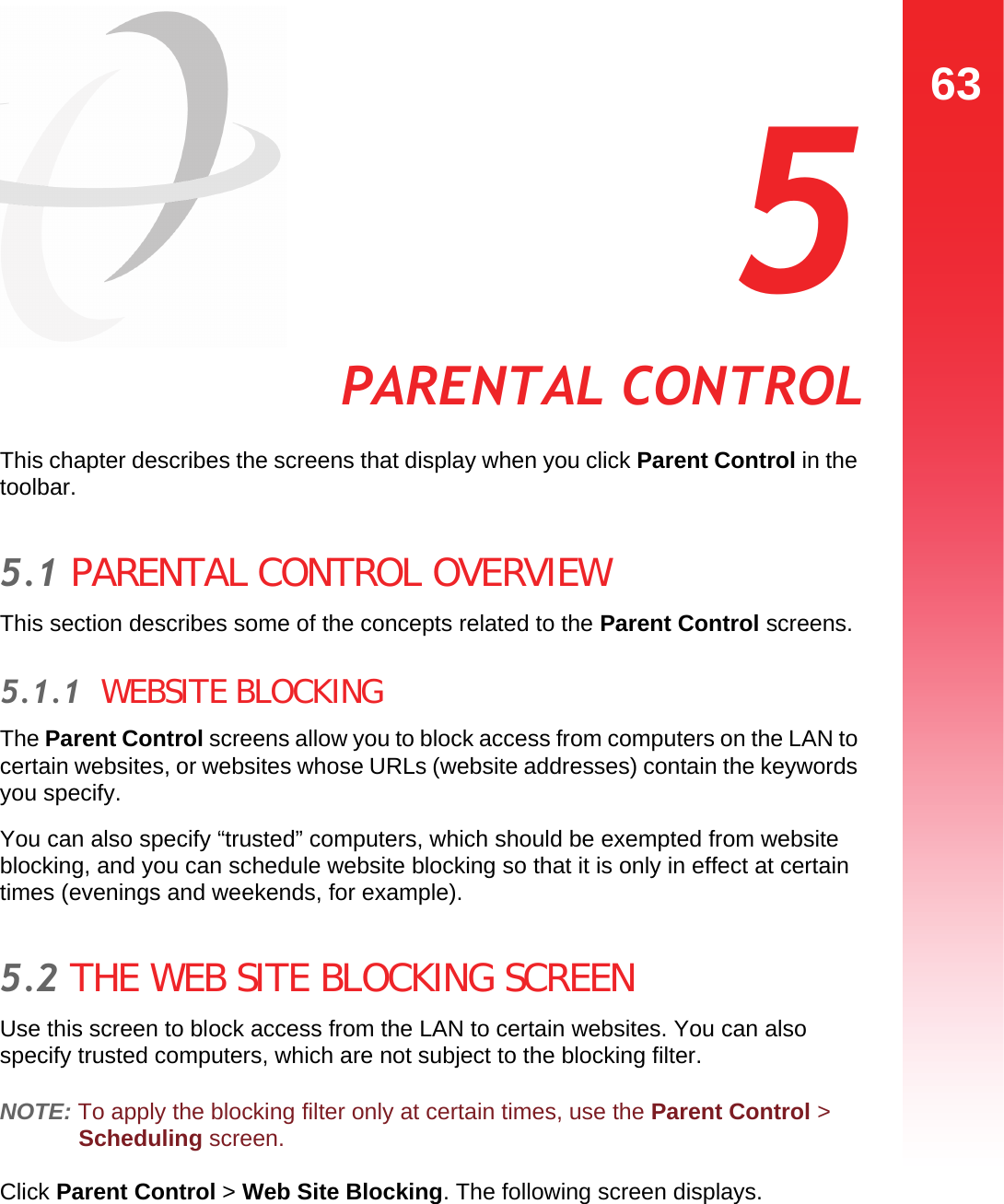 63PARENTAL CONTROL  5 PARENTAL CONTROLThis chapter describes the screens that display when you click Parent Control in the toolbar.5.1 PARENTAL CONTROL OVERVIEWThis section describes some of the concepts related to the Parent Control screens.5.1.1  WEBSITE BLOCKINGThe Parent Control screens allow you to block access from computers on the LAN to certain websites, or websites whose URLs (website addresses) contain the keywords you specify.You can also specify “trusted” computers, which should be exempted from website blocking, and you can schedule website blocking so that it is only in effect at certain times (evenings and weekends, for example).5.2 THE WEB SITE BLOCKING SCREENUse this screen to block access from the LAN to certain websites. You can also specify trusted computers, which are not subject to the blocking filter.NOTE: To apply the blocking filter only at certain times, use the Parent Control &gt; Scheduling screen.Click Parent Control &gt; Web Site Blocking. The following screen displays.