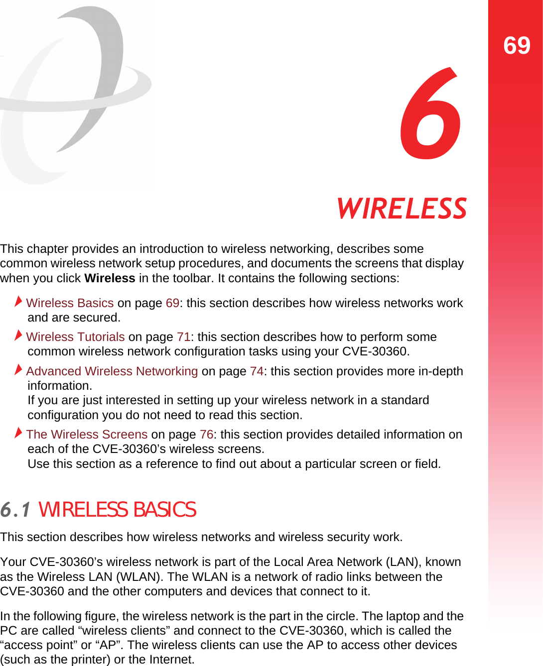 69WIRELESS  6 WIRELESSThis chapter provides an introduction to wireless networking, describes some common wireless network setup procedures, and documents the screens that display when you click Wireless in the toolbar. It contains the following sections:Wireless Basics on page 69: this section describes how wireless networks work and are secured.Wireless Tutorials on page 71: this section describes how to perform some common wireless network configuration tasks using your CVE-30360.Advanced Wireless Networking on page 74: this section provides more in-depth information.  If you are just interested in setting up your wireless network in a standard configuration you do not need to read this section.The Wireless Screens on page 76: this section provides detailed information on each of the CVE-30360’s wireless screens.  Use this section as a reference to find out about a particular screen or field.6.1 WIRELESS BASICSThis section describes how wireless networks and wireless security work.Your CVE-30360’s wireless network is part of the Local Area Network (LAN), known as the Wireless LAN (WLAN). The WLAN is a network of radio links between the CVE-30360 and the other computers and devices that connect to it.In the following figure, the wireless network is the part in the circle. The laptop and the PC are called “wireless clients” and connect to the CVE-30360, which is called the “access point” or “AP”. The wireless clients can use the AP to access other devices (such as the printer) or the Internet.